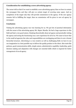 Shalini Pandey- 2016 Page 23
Consideration for establishing a news advertising agency
The owner told us that if we want to establish a new advertising agency than we have to contact
the newspaper firm and they will give us certain target of covering some space. And on
completion of the target only they will provide commission to the agency. If the new agency
remains fail in fulfilling the target, then no commission will be given to new ad agency by
newspaper.
Conclusion
Visiting the advertising agency was very learning for us. We got lots of practical information
with the owner of the advertising agency Mr. Rajeev Murdia. He had a huge experience in this
field and had a very good nature. Studying theoretically about ad agency and practically visiting
the agency and seeing the functioning was a new experience for all of us. We came to know that
in the small ad agencies the roles and responsibilities are overlapping and there in not a formal
hierarchal structure. Advertising is a very creative as well as challenging field; we have to use
our imagination in a best possible way to deliver the quality product to the client. Also traits like
patience, good communication skills, simple nature, administrative capability, leadership, quick
decision making and adaptation with changes are essential skills which is required for better
management of an ad agency.
 