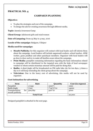 Shalini Pandey- 2016 Page 24
Date: 11/05/2016
PRACTICAL NO. 4
CAMPAIGN PLANNING
Objective:
 To plan the strategies and cost of the campaign.
 To design the ads for creating awareness through different media.
Topic: Anemia Awareness Camp
Client Group: Adolescent girls and rural women
Date of Campaing: From 25 May to 4 may, 2016
Locale of the campaign: Badgaon, Udaipur
Media used for campaign:
 Mouth Publicity: for this organizer will contact with local leader and will inform them
about the campaign. Local leaders will include aaganwadi workers, school teacher, ANM
worker, gram pradhan and other panchayat members. Organizer with local leaders will
go door to door and try to make all families aware about the campaign.
 Print Media: pamphlet containing information regarding the basic information related
to campaign will be distributed in the targeted area with the help of local newspaper
vendors to whom certain monetary amount will be paid for doing that.
 Radio: A short jingle will be broadcasted on FM radio lake city for ten days, 5 times a
day so it will keep reminding the client group about the campaign.
 Television: Due to the heavy cost of advertising, this media will not be used by
organizer.
Cost Estimation for advertising
Item Rate Quantity Cost (in rupees)
Pamphlet 1/copy 1000*1 1000
Radio jingle 7/sec 7*40*5*10 14000
Transportation for
mouth publicity
500/day 500*10 5000
Total Cost 20,000
Designed pamphlet is attached in the next page.
 