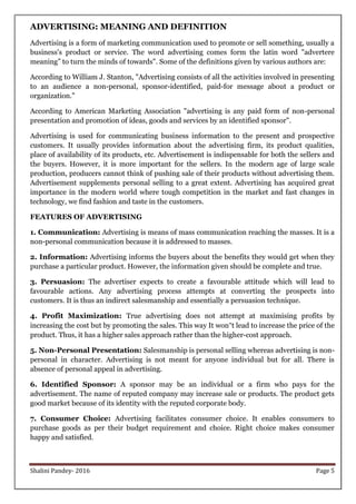 Shalini Pandey- 2016 Page 5
ADVERTISING: MEANING AND DEFINITION
Advertising is a form of marketing communication used to promote or sell something, usually a
business's product or service. The word advertising comes form the latin word "advertere
meaning” to turn the minds of towards". Some of the definitions given by various authors are:
According to William J. Stanton, "Advertising consists of all the activities involved in presenting
to an audience a non-personal, sponsor-identified, paid-for message about a product or
organization."
According to American Marketing Association "advertising is any paid form of non-personal
presentation and promotion of ideas, goods and services by an identified sponsor".
Advertising is used for communicating business information to the present and prospective
customers. It usually provides information about the advertising firm, its product qualities,
place of availability of its products, etc. Advertisement is indispensable for both the sellers and
the buyers. However, it is more important for the sellers. In the modern age of large scale
production, producers cannot think of pushing sale of their products without advertising them.
Advertisement supplements personal selling to a great extent. Advertising has acquired great
importance in the modern world where tough competition in the market and fast changes in
technology, we find fashion and taste in the customers.
FEATURES OF ADVERTISING
1. Communication: Advertising is means of mass communication reaching the masses. It is a
non-personal communication because it is addressed to masses.
2. Information: Advertising informs the buyers about the benefits they would get when they
purchase a particular product. However, the information given should be complete and true.
3. Persuasion: The advertiser expects to create a favourable attitude which will lead to
favourable actions. Any advertising process attempts at converting the prospects into
customers. It is thus an indirect salesmanship and essentially a persuasion technique.
4. Profit Maximization: True advertising does not attempt at maximising profits by
increasing the cost but by promoting the sales. This way It won‟t lead to increase the price of the
product. Thus, it has a higher sales approach rather than the higher-cost approach.
5. Non-Personal Presentation: Salesmanship is personal selling whereas advertising is non-
personal in character. Advertising is not meant for anyone individual but for all. There is
absence of personal appeal in advertising.
6. Identified Sponsor: A sponsor may be an individual or a firm who pays for the
advertisement. The name of reputed company may increase sale or products. The product gets
good market because of its identity with the reputed corporate body.
7. Consumer Choice: Advertising facilitates consumer choice. It enables consumers to
purchase goods as per their budget requirement and choice. Right choice makes consumer
happy and satisfied.
 