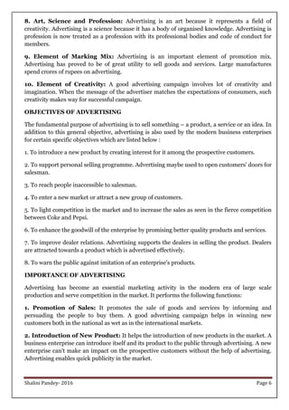 Shalini Pandey- 2016 Page 6
8. Art, Science and Profession: Advertising is an art because it represents a field of
creativity. Advertising is a science because it has a body of organised knowledge. Advertising is
profession is now treated as a profession with its professional bodies and code of conduct for
members.
9. Element of Marking Mix: Advertising is an important element of promotion mix.
Advertising has proved to be of great utility to sell goods and services. Large manufactures
spend crores of rupees on advertising.
10. Element of Creativity: A good advertising campaign involves lot of creativity and
imagination. When the message of the advertiser matches the expectations of consumers, such
creativity makes way for successful campaign.
OBJECTIVES OF ADVERTISING
The fundamental purpose of advertising is to sell something – a product, a service or an idea. In
addition to this general objective, advertising is also used by the modern business enterprises
for certain specific objectives which are listed below :
1. To introduce a new product by creating interest for it among the prospective customers.
2. To support personal selling programme. Advertising maybe used to open customers' doors for
salesman.
3. To reach people inaccessible to salesman.
4. To enter a new market or attract a new group of customers.
5. To light competition in the market and to increase the sales as seen in the fierce competition
between Coke and Pepsi.
6. To enhance the goodwill of the enterprise by promising better quality products and services.
7. To improve dealer relations. Advertising supports the dealers in selling the product. Dealers
are attracted towards a product which is advertised effectively.
8. To warn the public against imitation of an enterprise's products.
IMPORTANCE OF ADVERTISING
Advertising has become an essential marketing activity in the modern era of large scale
production and serve competition in the market. It performs the following functions:
1. Promotion of Sales: It promotes the sale of goods and services by informing and
persuading the people to buy them. A good advertising campaign helps in winning new
customers both in the national as wet as in the international markets.
2. Introduction of New Product: It helps the introduction of new products in the market. A
business enterprise can introduce itself and its product to the public through advertising. A new
enterprise can't make an impact on the prospective customers without the help of advertising.
Advertising enables quick publicity in the market.
 