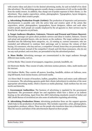 Shalini Pandey- 2016 Page 8
with creative ideas and place it in the desired advertising media, for and on behalf of its client
(the advertiser). The advertising agencies usually charge a commission of 15% on the media bills
from the media owners. In addition, they charge out-of pocket expenses to their clients, i.e. the
advertisers. They employ copywriters, artists, photographers. Typographers, layout designers,
editors and such other creative people.
4. Advertising Production People (Artists): The production of impressive and persuasive
advertisements is possible only with the active help and creative spirit of the artists like
copywriters, artists, photographers, typographers, layout designers, editors and such other
creative people. Such people are usually employed by the ad agencies or, their services may be
hired by the ad agencies on job basis.
5. Target Audience (Readers, Listeners, Viewers and Present and Future Buyers):
Advertising messages are given about products services and ideas to readers, listeners, viewers
and actual and potential buyers, who are known as the audience. The target audience may be
classified into the following three categories, viz., (i) existing or, current consumers, who are
reminded and influenced to continue their patronage and to increase the volume of their
buying, (ii) consumers, who buy and use, a competitor‟s brand; hence they are persuaded to buy
the advertised brand, instead of the competitor‟s brand; and (iii) those consumers, who do not
use any such product; and even then, are persuaded to buy the advertised product.
6. Mass Media: Advertising messages are communicated to the target audience through
different mass media, such as,
(i) Print Media: They consist of newspapers, magazines, journals, handbills, etc.
(ii) Electronic Media: They consist of radio, television motion pictures, video, multi-media and
the internet.
(iii) Outdoor Media: They consist off posters, hoarding, handbills, stickers air balloons, neon
sing bill boards, local cinema houses, and transit media.
(iv) Direct Mail: It consist of brouchers, leaflets, pamphlets, letters and return cards addressed
to consumers. The advertising agencies guide their clients (advertisers) in selection of the most
appropriate advertising media, which is known as media planning‟. Each medium has sits own
merits and demerits.
7. Government Authorities: The business of advertising is regulated by the government
department. The government adopts law and regulation which have a direct or an indirect
bearing on the advertising. Apart from this ASCI (Advertising standards council of India) and
ABC (Audit Bureau of circulation) are also some of authorities regulating advertising.
8. Advertising Production Firms: Advertising production firms are the support agencies
which help in the production of advertisement. This includes copywriter, artist, photographers,
typographers, producer, editors. These are the people who transform ideas into a finished forms
Thus the success and failure of the advertisement depend on these people.
 