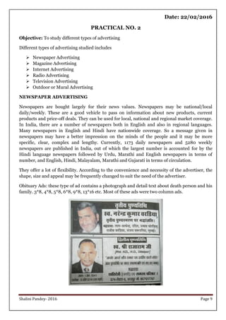 Shalini Pandey- 2016 Page 9
Date: 22/02/2016
PRACTICAL NO. 2
Objective: To study different types of advertising
Different types of advertising studied includes
 Newspaper Advertising
 Magazine Advertising
 Internet Advertising
 Radio Advertising
 Television Advertising
 Outdoor or Mural Advertising
NEWSPAPER ADVERTISING
Newspapers are bought largely for their news values. Newspapers may be national/local
daily/weekly. These are a good vehicle to pass on information about new products, current
products and price-off deals. They can be used for local, national and regional market coverage.
In India, there are a number of newspapers both in English and also in regional languages.
Many newspapers in English and Hindi have nationwide coverage. So a message given in
newspapers may have a better impression on the minds of the people and it may be more
specific, clear, complex and lengthy. Currently, 1173 daily newspapers and 5280 weekly
newspapers are published in India, out of which the largest number is accounted for by the
Hindi language newspapers followed by Urdu, Marathi and English newspapers in terms of
number, and English, Hindi, Malayalam, Marathi and Gujarati in terms of circulation.
They offer a lot of flexibility. According to the convenience and necessity of the advertiser, the
shape, size and appeal may be frequently changed to suit the need of the advertiser.
Obituary Ads: these type of ad contains a photograph and detail text about death person and his
family. 3*8, 4*8, 5*8, 6*8, 9*8, 13*16 etc. Most of these ads were two column ads.
 