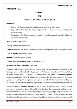 Shalini Pandey- 2016 Page 19
DATE: 16/04/2016
PRACTICAL NO. 4
REPORT
ON
VISIT TO ADVERTISING AGENCY
Objective:
 To study the functioning and organizational set up of advertising agency
 To get information about the different departments and their role and responsibility with
in the ad agency.
 To acquaint with different services provided by an ad agency and strategies followed to
ensure its sustainability.
Date of visit: 16 April, 2016
Agency visited: Ankit advertiser
Address: Shop No. 003, Circle View Complex, near Sukhadiya Circle, New Fatahpura, Udaipur
Type of Agency: Proprietary based
Owner Name: Mr. Rajeev Murdia
Person interacted during visit: Mr. Rajeev Murdia
Software used for designing: Corel draw
Under the Ph.D. course program HECM 625 Advertising and Marketing Communication, a visit
to ad agency was conducted under the guidance to Dr. Snehlata Maheshwari, Professor, College
of Home Science, MPUAT, Udaipur. The agency visited was Ankit Advertising agency,
located near Sukhariya Circle, New Fatehpura in Udaipur city. The main purpose of visiting the
agency was to get a practical exposure and acquaint ourself with the structure of an ad agency,
its function and management, different departments/ divisions, their role and responsibility etc.
In the discussion with Rajeev Murdia, he told us about the company‟ background, its function
and services provided to clients. The Ankit advertiser have been running from last 27 years
(established in 1990) and since then, the company is providing multiple range of services to its
clients within Udaipur and outside the Udaipur (Jaipur, Jodhpur, Gujarat etc.) with great deal
of satisfaction. The agency take advertisement for different local and national newspapers such
 