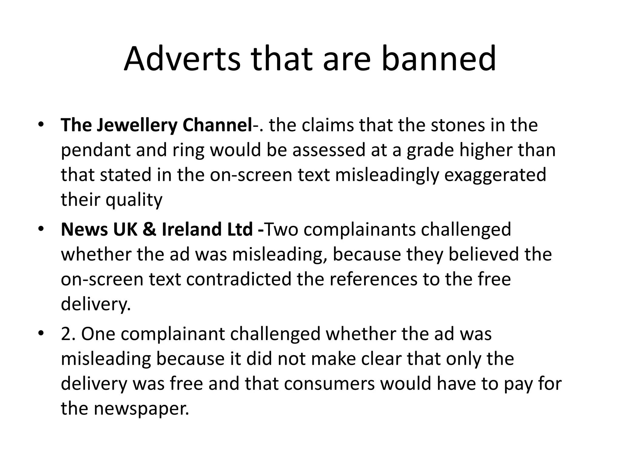 Adverts that are banned
• The Jewellery Channel-. the claims that the stones in the
pendant and ring would be assessed at a grade higher than
that stated in the on-screen text misleadingly exaggerated
their quality
• News UK & Ireland Ltd -Two complainants challenged
whether the ad was misleading, because they believed the
on-screen text contradicted the references to the free
delivery.
• 2. One complainant challenged whether the ad was
misleading because it did not make clear that only the
delivery was free and that consumers would have to pay for
the newspaper.
 