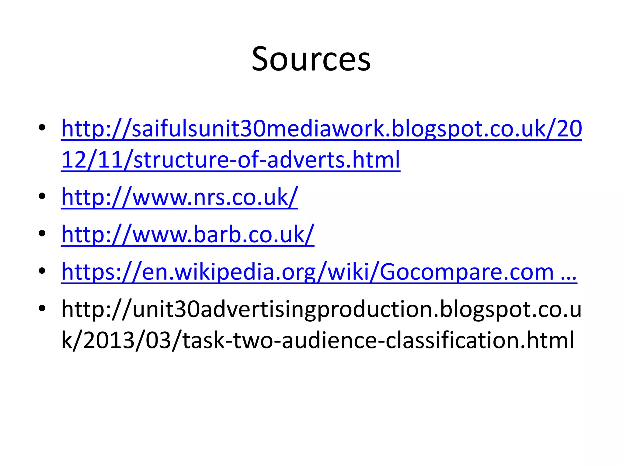 Sources
• http://saifulsunit30mediawork.blogspot.co.uk/20
12/11/structure-of-adverts.html
• http://www.nrs.co.uk/
• http://www.barb.co.uk/
• https://en.wikipedia.org/wiki/Gocompare.com …
• http://unit30advertisingproduction.blogspot.co.u
k/2013/03/task-two-audience-classification.html
 
