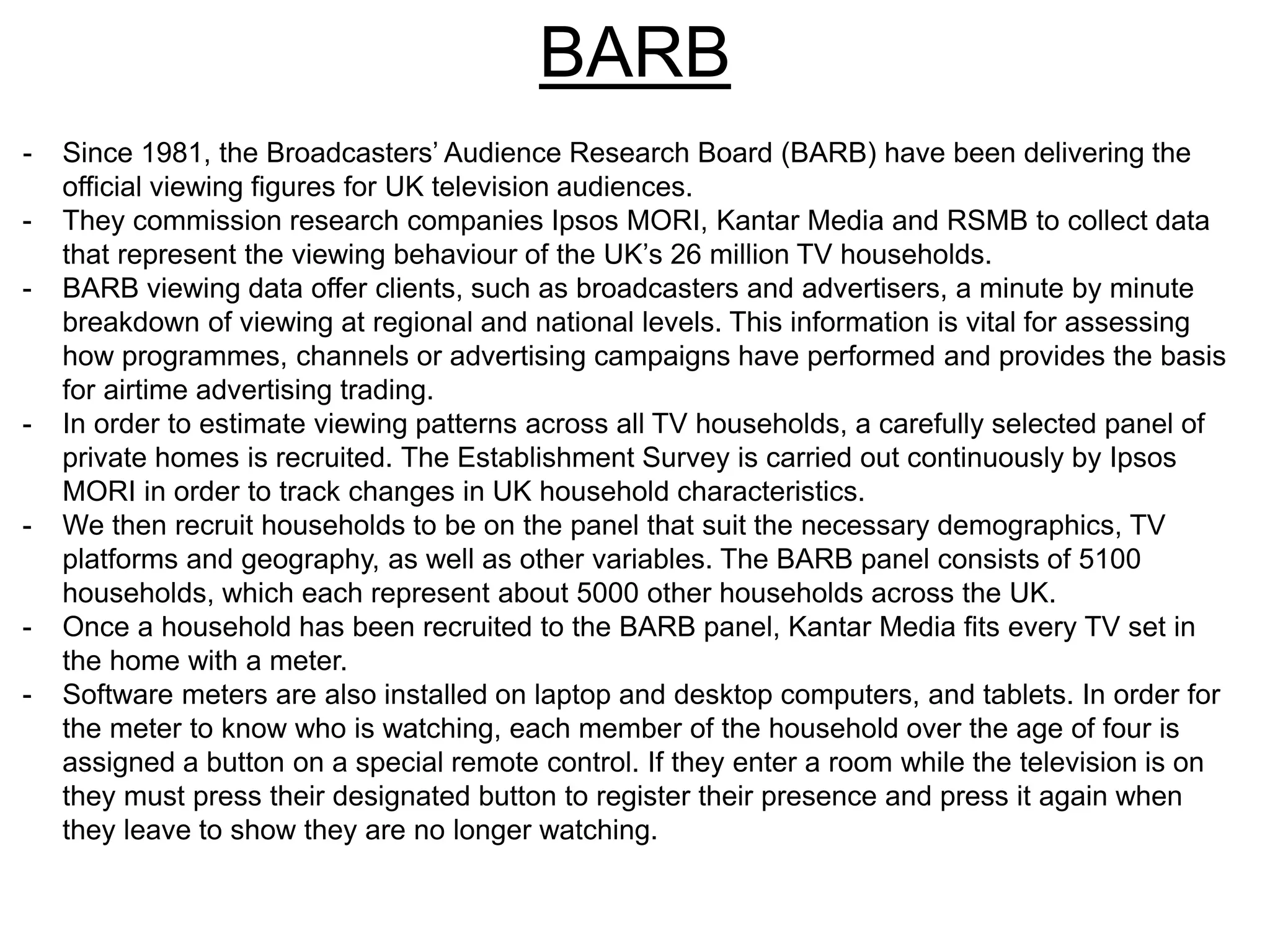 BARB
- Since 1981, the Broadcasters’ Audience Research Board (BARB) have been delivering the
official viewing figures for UK television audiences.
- They commission research companies Ipsos MORI, Kantar Media and RSMB to collect data
that represent the viewing behaviour of the UK’s 26 million TV households.
- BARB viewing data offer clients, such as broadcasters and advertisers, a minute by minute
breakdown of viewing at regional and national levels. This information is vital for assessing
how programmes, channels or advertising campaigns have performed and provides the basis
for airtime advertising trading.
- In order to estimate viewing patterns across all TV households, a carefully selected panel of
private homes is recruited. The Establishment Survey is carried out continuously by Ipsos
MORI in order to track changes in UK household characteristics.
- We then recruit households to be on the panel that suit the necessary demographics, TV
platforms and geography, as well as other variables. The BARB panel consists of 5100
households, which each represent about 5000 other households across the UK.
- Once a household has been recruited to the BARB panel, Kantar Media fits every TV set in
the home with a meter.
- Software meters are also installed on laptop and desktop computers, and tablets. In order for
the meter to know who is watching, each member of the household over the age of four is
assigned a button on a special remote control. If they enter a room while the television is on
they must press their designated button to register their presence and press it again when
they leave to show they are no longer watching.
 