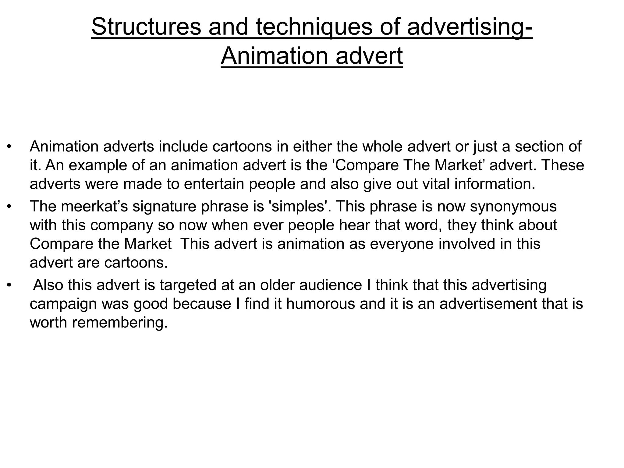 Structures and techniques of advertising-
Animation advert
• Animation adverts include cartoons in either the whole advert or just a section of
it. An example of an animation advert is the 'Compare The Market’ advert. These
adverts were made to entertain people and also give out vital information.
• The meerkat’s signature phrase is 'simples'. This phrase is now synonymous
with this company so now when ever people hear that word, they think about
Compare the Market This advert is animation as everyone involved in this
advert are cartoons.
• Also this advert is targeted at an older audience I think that this advertising
campaign was good because I find it humorous and it is an advertisement that is
worth remembering.
 