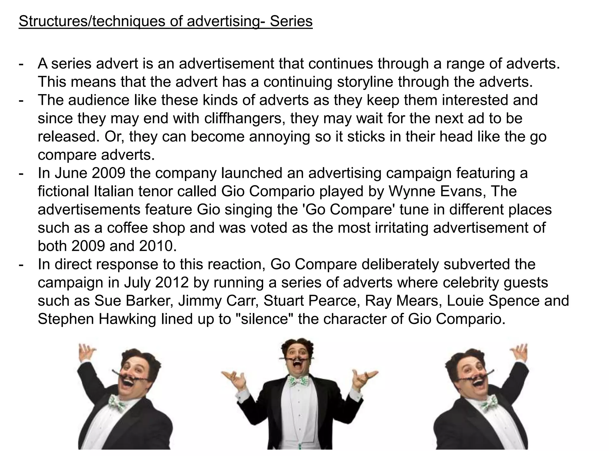 Structures/techniques of advertising- Series
- A series advert is an advertisement that continues through a range of adverts.
This means that the advert has a continuing storyline through the adverts.
- The audience like these kinds of adverts as they keep them interested and
since they may end with cliffhangers, they may wait for the next ad to be
released. Or, they can become annoying so it sticks in their head like the go
compare adverts.
- In June 2009 the company launched an advertising campaign featuring a
fictional Italian tenor called Gio Compario played by Wynne Evans, The
advertisements feature Gio singing the 'Go Compare' tune in different places
such as a coffee shop and was voted as the most irritating advertisement of
both 2009 and 2010.
- In direct response to this reaction, Go Compare deliberately subverted the
campaign in July 2012 by running a series of adverts where celebrity guests
such as Sue Barker, Jimmy Carr, Stuart Pearce, Ray Mears, Louie Spence and
Stephen Hawking lined up to "silence" the character of Gio Compario.
 