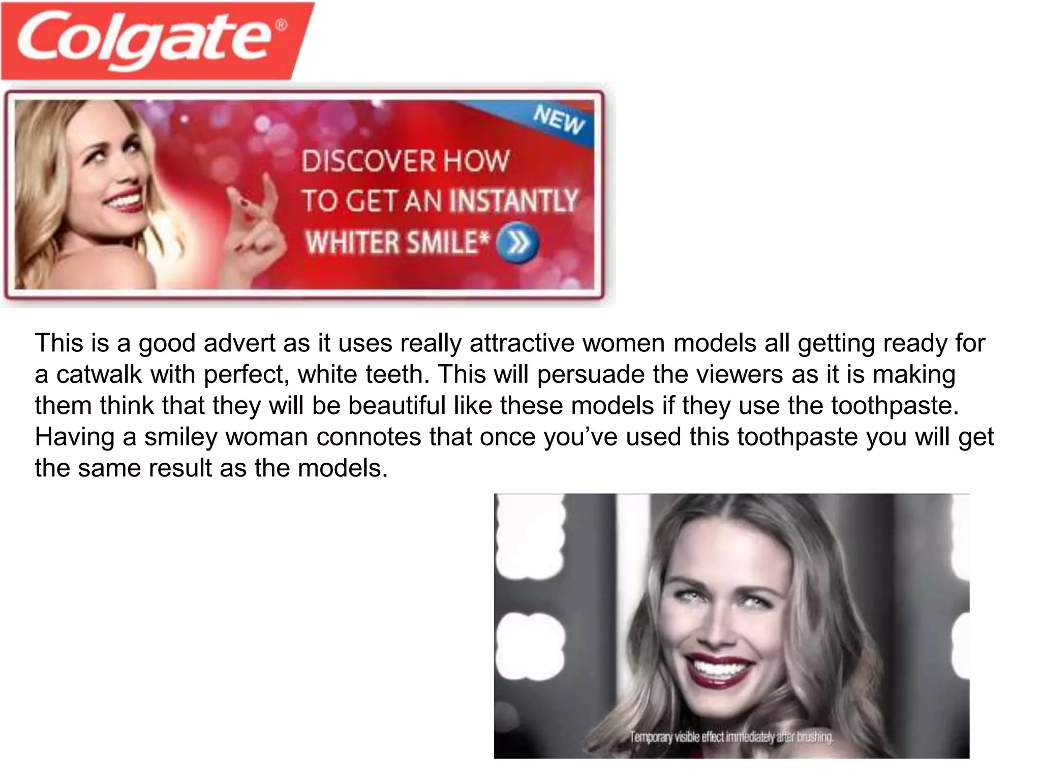 This is a good advert as it uses really attractive women models all getting ready for
a catwalk with perfect, white teeth. This will persuade the viewers as it is making
them think that they will be beautiful like these models if they use the toothpaste.
Having a smiley woman connotes that once you’ve used this toothpaste you will get
the same result as the models.
 