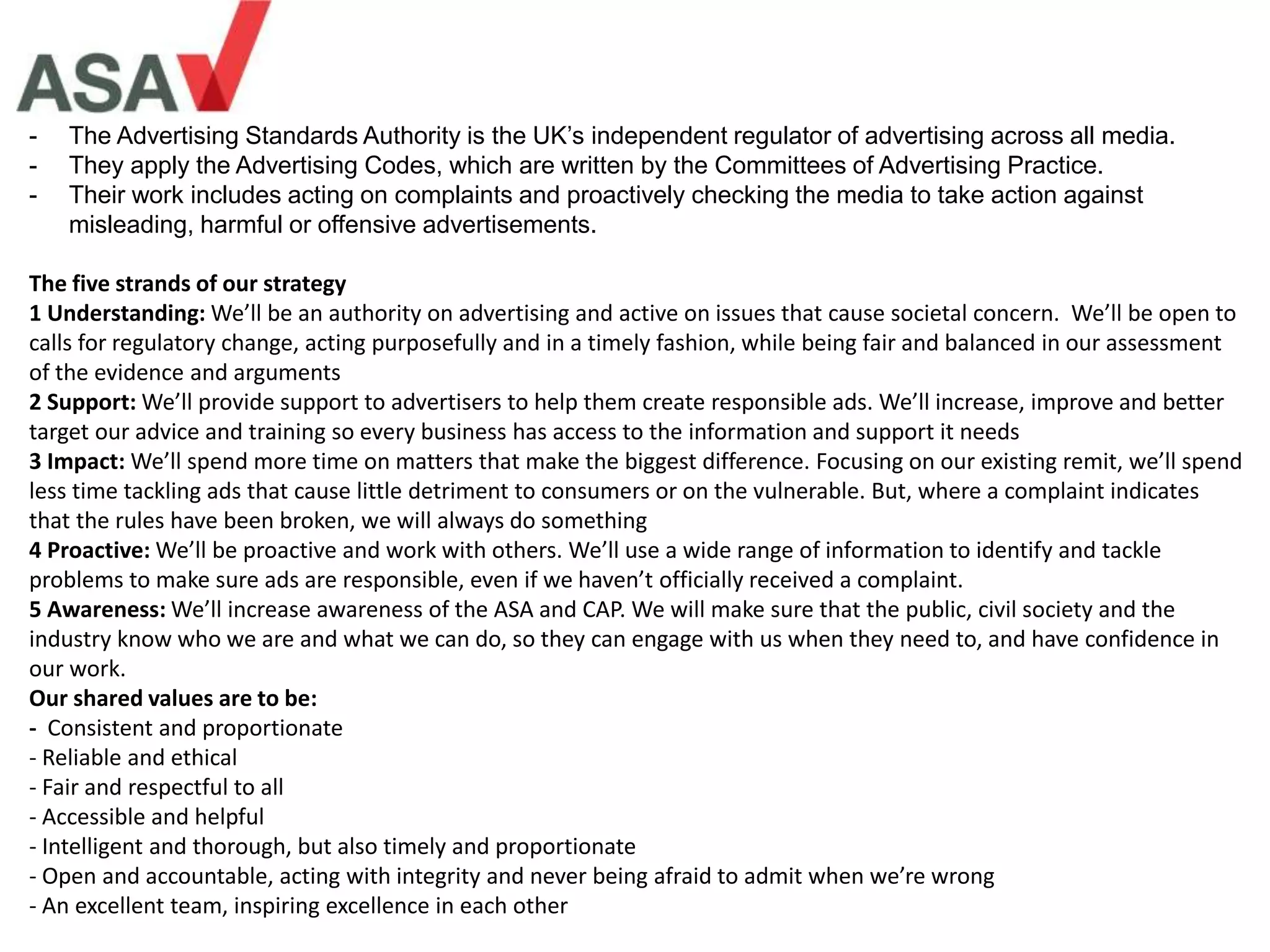 - The Advertising Standards Authority is the UK’s independent regulator of advertising across all media.
- They apply the Advertising Codes, which are written by the Committees of Advertising Practice.
- Their work includes acting on complaints and proactively checking the media to take action against
misleading, harmful or offensive advertisements.
The five strands of our strategy
1 Understanding: We’ll be an authority on advertising and active on issues that cause societal concern. We’ll be open to
calls for regulatory change, acting purposefully and in a timely fashion, while being fair and balanced in our assessment
of the evidence and arguments
2 Support: We’ll provide support to advertisers to help them create responsible ads. We’ll increase, improve and better
target our advice and training so every business has access to the information and support it needs
3 Impact: We’ll spend more time on matters that make the biggest difference. Focusing on our existing remit, we’ll spend
less time tackling ads that cause little detriment to consumers or on the vulnerable. But, where a complaint indicates
that the rules have been broken, we will always do something
4 Proactive: We’ll be proactive and work with others. We’ll use a wide range of information to identify and tackle
problems to make sure ads are responsible, even if we haven’t officially received a complaint.
5 Awareness: We’ll increase awareness of the ASA and CAP. We will make sure that the public, civil society and the
industry know who we are and what we can do, so they can engage with us when they need to, and have confidence in
our work.
Our shared values are to be:
- Consistent and proportionate
- Reliable and ethical
- Fair and respectful to all
- Accessible and helpful
- Intelligent and thorough, but also timely and proportionate
- Open and accountable, acting with integrity and never being afraid to admit when we’re wrong
- An excellent team, inspiring excellence in each other
 