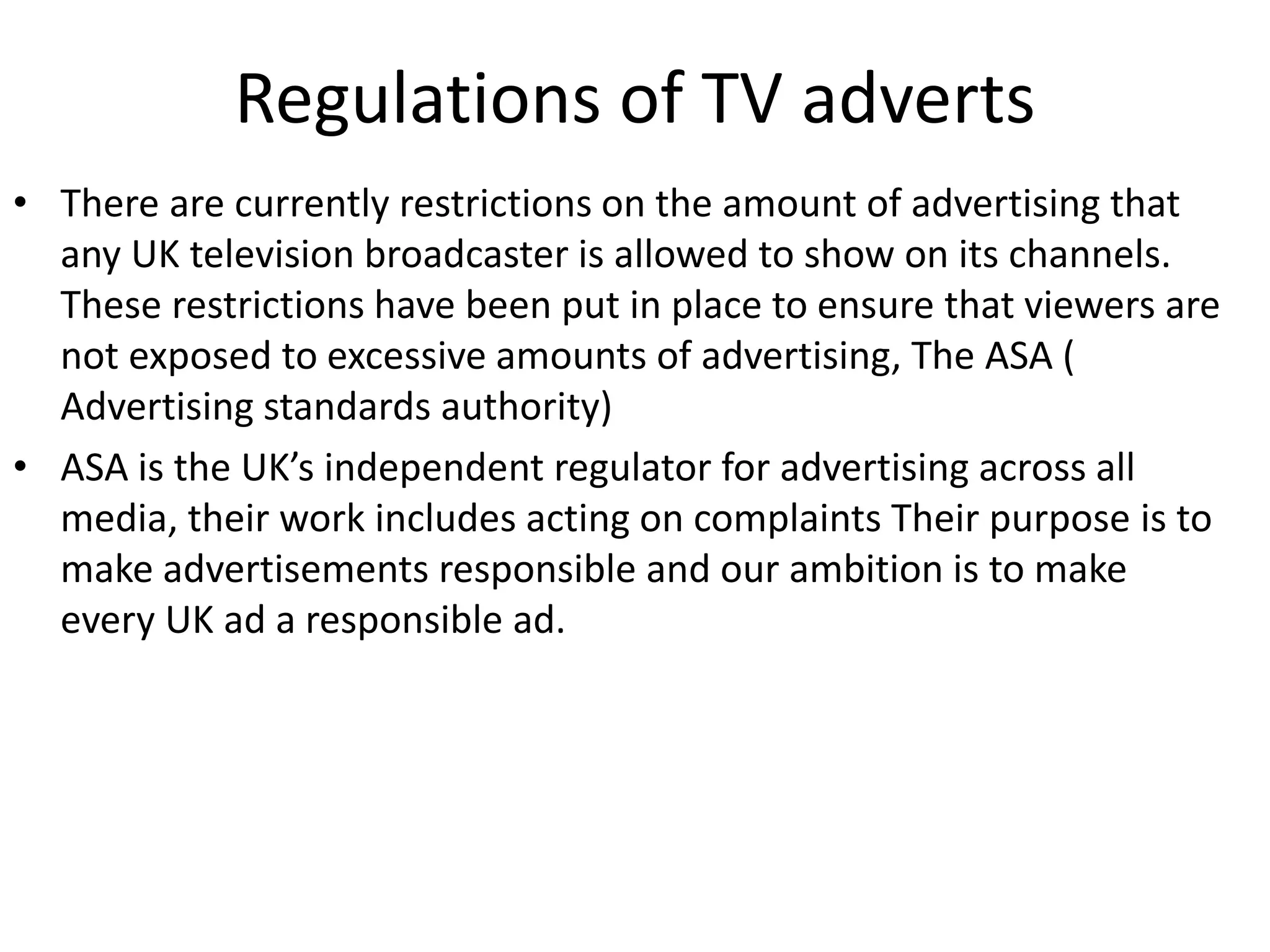 Regulations of TV adverts
• There are currently restrictions on the amount of advertising that
any UK television broadcaster is allowed to show on its channels.
These restrictions have been put in place to ensure that viewers are
not exposed to excessive amounts of advertising, The ASA (
Advertising standards authority)
• ASA is the UK’s independent regulator for advertising across all
media, their work includes acting on complaints Their purpose is to
make advertisements responsible and our ambition is to make
every UK ad a responsible ad.
 