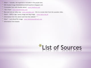 *
* Slide 4 – Youtube, the hyperlink is included in the purple text.
* NHS Hooked image 0o0o0o0ohwerehalfwaythere.blogspot.com
* Cravendale Cats with thumbs advert - www.thedrum.com
* 118 A Team - www.davidreviews.com
* Blue and red car milky way - www.youtube.com - this is a screen shot from the youtube video.
* Slide 6 – RSPCA Logo, bunny image and dog image – www.rspca.org.uk
* Information from the advert and from the website^^^^
* Slide 7 – Levis Brad Pitt image – www.fashionsoundtrack.com
* Information from lessons
 