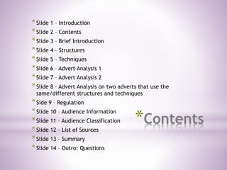 *Contents
*Slide 1 – Introduction
*Slide 2 – Contents
*Slide 3 – Brief Introduction
*Slide 4 – Structures
*Slide 5 – Techniques
*Slide 6 – Advert Analysis 1
*Slide 7 – Advert Analysis 2
*Slide 8 – Advert Analysis on two adverts that use the
same/different structures and techniques
*Side 9 – Regulation
*Slide 10 – Audience Information
*Slide 11 – Audience Classification
*Slide 12 – List of Sources
*Slide 13 – Summary
*Slide 14 – Outro: Questions
 