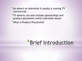 *
*An advert on television is usually a running TV
commercial.
*TV adverts can also include sponsorships and
product placement within television shows.
*What is Product Placement?
 