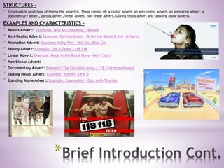 *
STRUCTURES –
* Structures is what type of theme the advert is. These consist of: a realist advert, an anti-realist advert, an animation advert, a
documentary advert, parody advert, linear advert, non linear advert, talking heads advert and standing alone adverts.
EXAMPLES AND CHARACTERISTICS –
* Realist Advert: Examples: NHS Anti Smoking – Hooked
* Anti-Realist Advert: Example: Confused.com – Brian the Robot & the Herberts
* Animation Advert: Example: Milky Way – Red Car, Blue Car
* Parody Advert: Example: The A-Team – 118 118
* Linear Advert: Example: Made in the Royal Navy – Ben’s Story
* Non Linear Advert:
* Documentary Advert: Example: The Salvation Army - £19 Christmas Appeal
* Talking Heads Advert: Example: Yasmin – Oral B
* Standing Alone Advert: Example: Cravendale – Cats with Thumbs
 