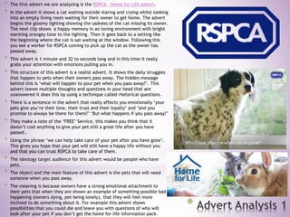 *
* The first advert we are analyzing is the RSPCA – Home for Life Advert.
* In the advert it shows a cat waiting outside staring and crying whilst looking
into an empty living room waiting for their owner to get home. The advert
begins the gloomy lighting showing the sadness of the cat missing its owner.
The next clip shows a happy memory in an loving environment with bright
warming orangey tone to the lighting. Then it goes back to a setting like
the beginning where the cat is sat waiting at the window. Following this
you see a worker for RSPCA coming to pick up the cat as the owner has
passed away.
* This advert is 1 minute and 32 to seconds long and in this time it really
grabs your attention with emotions pulling you in.
* This structure of this advert is a realist advert. It shows the daily struggles
that happen to pets when their owners pass away. The hidden message
behind this is ‘what will happen to your pet when you pass away?’. This
advert leaves multiple thoughts and questions in your head that are
unanswered it does this by using a technique called rhetorical questions.
* There is a sentence in the advert that really affects you emotionally ‘your
pets give you’re their love, their trust and their loyalty’ and ‘and you
promise to always be there for them?’ ‘But what happens if you pass away?’
* They make a note of the ‘FREE’ Service, this makes you think that it
doesn’t cost anything to give your pet still a great life after you have
passed..
* Using the phrase ‘we can help take care of your pet after you have gone’.
This gives you hope that your pet will still have a happy life without you
and that you can trust RSPCA to take care of them.
* The ideology target audience for this advert would be people who have
pets.
* The object and the main feature of this advert is the pets that will need
someone when you pass away.
* The meaning is because owners have a strong emotional attachment to
their pets that when they are shown an example of something possible bad
happening (owners dying, pet being lonely), that they will feel more
inclined to do something about it. For example this advert shows
possibilities that you could die and leave you with questions of who will
look after your pet if you don’t get the home for life information pack.
 