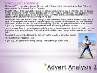 *
*Brad Pitt’s Levi Commercial
* Filmed in 1991, this advert is over 25 years old. It features the Hollywood Actor Brad Pitt in his
young career. He is advertising Levi’s Jeans.
* Narrative style: Brad has just been give his bail, he exits wearing just a white tee and his boxers.
He has a stunning woman waiting beside a car for him ready to pick him up. The couple connect
via the woman passing Brad a pair of Levi jeans, they then share a intimate moment before
gloating at the grumpy officer. Showing off his girl.
* The hidden messages are that even though Brad had been in prison, he has a beautiful girl and a
nice car waiting for him, where as the guard probably doesn't’t have that yet he's not a criminal. –
This advert almost implies that due to him owning a pair of Levi jeans he's still has a decent life.
If you buy these jeans you might find yourself with a stunning girl and a nice car.
* In this advert, Brad is the protagonist and the guard is the antagonist in this as he thinks he's the
leader but then gets jealous of Brad and what he still has even though he has been locked up in
jail.
* Non realist as when Brad leaves the jail he’s in the middle of some hot desert.
* The duration is 59 seconds long.
* If you buy Levi jeans they're long lasting – lasting through prison time.
 