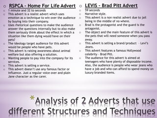 *
o LEVIS – Brad Pitt Advert
o 59 seconds
o Narrative style.
o This advert is a non realist advert due to jail
being in the middle of no where.
o Brad is the protagonist and the guard is the
antagonist.
o The object and the main feature of this advert is
the pets that will need someone when you pass
away.
o This advert is selling a brand/product – Levi’s
Jeans.
o This advert features a famous Hollywood
celebrity – Brad Pitt.
o The audience for this advert is aimed at
teenagers who have plenty of disposable income.
Also, the audience is people who wear jeans who
have a job and who can afford to spend money on
luxury branded items.
o RSPCA – Home For Life Advert
o 1 minute and 32 to seconds
o This advert is a realist advert which uses
emotion as a technique to win over the audience
by buying into their company.
o Uses rhetorical questions to make the audience
answer the questions internally but to also make
them seriously think about the effect in which a
situation like them dying would have on their
pets?
o The ideology target audience for this advert
would be people who have pets.
o This advert is raising awareness about animal
welfare but also offering a solution.
o Wanting people to pay into the company for its
services.
o This advert is selling a service.
o This advert doesn’t use any famous factor or
influence. Just a regular voice over and plain
Jane character as the carer.
 