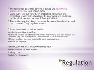 *
* The regulation board for adverts is called the Advertising
Standards Agency (aka known ASA).
* Since 1961, the ASA have been protecting consumers and
promoting responsible advertising by approving and declining
media which does or does not follow guidelines.
* They make sure they keep the peace between the advertiser and
the consumer. They regulate adverts.
* Advertisers have to follow 3 rules:
Must be; Decent, Honest and True.
Advertisers can also have to follow no nudity, no swearing, they cant mislead the
consumer, they cant mis-represent, and they have to be factually correct.
ASA does regulates the more common forms of media such as…
ASA does not regulate …
*EXAMPLES OF ADS THAT WERE COMPLAINED ABOUT
Moneysupermarket.com Advert
Booking.com
PayPal Christmas Advert
 