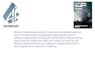 We are researching channel 4 documentary advertisements.
This includes posters and double page spreads from a
listings magazines focussing on documentary. We are doing
this so we can follow the style and create our own for our
documentary which we are making on village life which is
also targeted at a channel 4 audience.
 