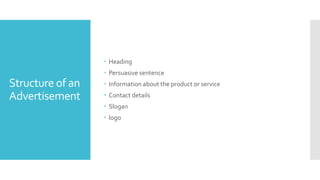 Structure of an
Advertisement
 Heading
 Persuasive sentence
 Information about the product or service
 Contact details
 Slogan
 logo
 