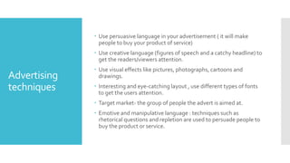 Advertising
techniques
 Use persuasive language in your advertisement ( it will make
people to buy your product of service)
 Use creative language (figures of speech and a catchy headline) to
get the readers/viewers attention.
 Use visual effects like pictures, photographs, cartoons and
drawings.
 Interesting and eye-catching layout , use different types of fonts
to get the users attention.
 Target market- the group of people the advert is aimed at.
 Emotive and manipulative language : techniques such as
rhetorical questions and repletion are used to persuade people to
buy the product or service.
 
