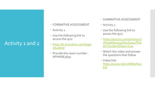 Activity 1 and 2
 FORMATIVEASSESSMENT
 Activity 1
 Use the following link to
access the quiz
 https://b.Socrative.com/login
/student/
 Provide the room number :
APHANE3650
 SUMMATIVEASSESSMENT
 Activity 2
 Use the following link to
access the quiz
 https://quizizz.com/join/quiz/
5f63daf3a2a34f001b4e4cff/st
art?studentShare=true
 Watch the video and answer
the questions that follow
 Video link:
https://youtu.be/vUMQeNw2
DA
 