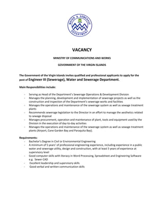 VACANCY
                            MINISTRY OF COMMUNICATIONS AND WORKS

                                 GOVERNMENT OF THE VIRGIN ISLANDS


The Government of the Virgin Islands invites qualified and professional applicants to apply for the
post of Engineer III (Sewerage), Water and Sewerage Department.

Main Responsibilities include:

   -   Serving as Head of the Department’s Sewerage Operations & Development Division
   -   Manages the planning, development and implementation of sewerage projects as well as the
       construction and inspection of the Department’s sewerage works and facilities
   -   Manages the operations and maintenance of the sewerage system as well as sewage treatment
       plants
   -   Recommends sewerage legislation to the Director in an effort to manage the aesthetics related
       to sewage disposal
   -   Manages procurement, operation and maintenance of plant, tools and equipment used by the
       Division in the execution of day-to-day activities
   -   Manages the operations and maintenance of the sewerage system as well as sewage treatment
       plants (Airport, Cane Garden Bay and Paraquita Bay);

Requirements:
   - Bachelor’s Degree in Civil or Environmental Engineering
   - A minimum of 5 years’ of professional engineering experience, including experience in a public
       water and sewerage utility, design and construction, with at least 5 years of experience at
       supervisory level
   - Good computer skills with literacy in Word Processing, Spreadsheet and Engineering Software
       e.g. Sewer CAD
   -    Excellent leadership and supervisory skills
   -    Good verbal and written communication skills
 