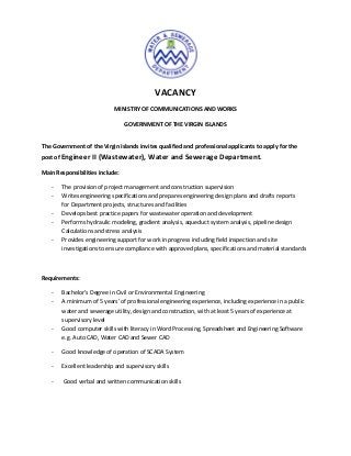 VACANCY
                            MINISTRY OF COMMUNICATIONS AND WORKS

                                 GOVERNMENT OF THE VIRGIN ISLANDS


The Government of the Virgin Islands invites qualified and professional applicants to apply for the
post of Engineer II (Wastewater), Water and Sewerage Department.

Main Responsibilities include:

   -   The provision of project management and construction supervision
   -   Writes engineering specifications and prepares engineering design plans and drafts reports
       for Department projects, structures and facilities
   -   Develops best practice papers for wastewater operation and development
   -   Performs hydraulic modeling, gradient analysis, aqueduct system analysis, pipeline design
       Calculations and stress analysis
   -   Provides engineering support for work in progress including field inspection and site
       investigations to ensure compliance with approved plans, specifications and material standards



Requirements:

   -   Bachelor’s Degree in Civil or Environmental Engineering
   -   A minimum of 5 years’ of professional engineering experience, including experience in a public
       water and sewerage utility, design and construction, with at least 5 years of experience at
       supervisory level
   -   Good computer skills with literacy in Word Processing, Spreadsheet and Engineering Software
       e.g. Auto CAD, Water CAD and Sewer CAD

   -   Good knowledge of operation of SCADA System

   -   Excellent leadership and supervisory skills

   -    Good verbal and written communication skills
 