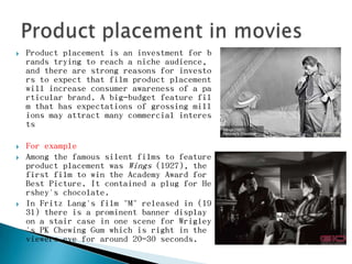   Product placement is an investment for b
    rands trying to reach a niche audience,
    and there are strong reasons for investo
    rs to expect that film product placement
    will increase consumer awareness of a pa
    rticular brand. A big-budget feature fil
    m that has expectations of grossing mill
    ions may attract many commercial interes
    ts

   For example
   Among the famous silent films to feature
    product placement was Wings (1927), the
    first film to win the Academy Award for
    Best Picture. It contained a plug for He
    rshey's chocolate.
   In Fritz Lang's film "M" released in (19
    31) there is a prominent banner display
    on a stair case in one scene for Wrigley
    's PK Chewing Gum which is right in the
    viewers eye for around 20-30 seconds.
 