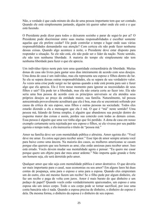 25
Não, a verdade é que cada minuto do dia de uma pessoa importante tem que ser contado.
Quando ele está simplesmente jantando, alguém irá querer saber onde ele está e o que
está fazendo.
O Presidente pode dizer para todos o deixarem sozinho e parar de segui-lo por aí? O
Presidente pode discriminar entre suas muitas responsabilidades e escolher somente
aquelas que ele prefere cuidar? Ele pode controlar o tempo e lugar onde suas várias
responsabilidades demandarão sua atenção? Com certeza ele não pode fazer nenhuma
dessas coisas. Quando algo acontece à noite, o Presidente deve estar disposto para
responder a situação. Se ele não está, ele não pode ser o líder da nação. Neste sentido,
ele não tem nenhuma liberdade. A maioria do tempo ele simplesmente não tem
nenhuma liberdade para fazer o que ele aprecia.
Um indivíduo típico neste país tem uma quantidade extraordinária de liberdade. Muitas
donas de casa são livres para gastar seus dias inteiramente de acordo com seus desejos.
Uma dona de casa é um indivíduo, mas ela representa seu esposo e filhos dentro do lar.
Se ela se separa dessas outras responsabilidades, ela se separa de seu verdadeiro valor.
Às vezes uma crise pode surgir no lar apenas quando a mãe está pronta para sair e fazer
algo que ela aprecia. Ela é livre nesse momento para ignorar as necessidades de seus
filhos e sair? Ela pode ter a liberdade, mas ela não estaria certa ao fazer isto. Ela não
seria uma boa pessoa de acordo com os princípios universais se ela atendeu seus
próprios desejos ao preço da entidade maior, sua família. Naturalmente, tal pessoa
autocentrada provavelmente acreditará que ela é boa, mas ela se encontrará sofrendo por
causa da crítica de seu esposo, seus filhos e outras pessoas na sociedade. Todos eles
estarão dizendo a ela a mensagem que ela é má. O que é “má” neste sentido? Uma
pessoa má, falando de forma simples, é alguém que abandonou sua posição dentro do
esquema maior das coisas e assim, perdeu sua conexão com todas as demais coisas.
Essa pessoa é alguém que uma vez tinha algo que foi perdido. A dona de casa em nosso
exemplo certamente seria rejeitada por seu esposo e filhos, se ela vivesse por seu padrão
egoísta o tempo todo, e ela mereceria o título de “pessoa má.”
Amor na família deve ser com mentalidade pública e altruísta. Amor egoísta diz: “Você
deve me amar. Eu estou aqui para receber amor.” Esse tipo de amor sempre arrasta você
para baixo como uma âncora. Na maioria dos casos, as mulheres americanas se casam
porque elas querem que seu homem as ame; elas estão ansiosas para receber amor. Isso
está errado. Vocês devem mudar sua mentalidade agora e pensar: “Eu quero me casar
porque quero um objeto para dar meu amor ardente.” Não importa quão grande e forte
um homem seja, ele será derretido pelo amor.
Qualquer amor que não seja com mentalidade pública é amor destrutivo. O que deveria
ser mais importante para o casal, suas economias ou seu amor? Em alguns lares há duas
contas de poupança, uma para o esposo e uma para a esposa. Quando eles emprestam
um do outro, eles até mesmo fazem um recibo! Se o filho pede por algum dinheiro, ele
faz um recibo e paga de volta com juros. Amor é mais barato do que dinheiro e um
pedaço de papel? Quando vocês estão verdadeiramente apaixonados, um esposo e uma
esposa são um único corpo. Todo o seu corpo pode se tornar sacrifical, por isso uma
conta bancária não é nada. Quando a esposa precisa de dinheiro, o dinheiro do esposo é
dela. Da mesma forma, o dinheiro da esposa é o dinheiro de seu esposo.
 