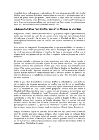 28
A verdade é que onde quer que eu vá, sinto que devo ser capaz de responder para minha
família, meus membros da igreja e todas as coisas ao meu redor. Mesmo se quero sair e
sentar na grama, tenho que pensar: “Estou tirando o lugar onde um cachorro quer
sentar? Possivelmente estou destruindo um formigueiro se sentar aqui?” Nunca posso
parar de me sentir responsável por cada movimento que faço, mesmo o movimento dos
meus pés. Assim é como tenho vivido toda a minha vida.
A Liberdade de Deus Pode Conflitar com Níveis Menores de Liberdade
Porque devo viver da forma como tenho vivido? Que tipo de alegria e significado vocês
acham que encontrei na vida? Eu vivo assim porque tenho um claro objetivo: Estou
vivendo para o benefício da liberdade do universo e a liberdade de Deus. Esse é o
motivo pelo qual tenho que entrar em conflito com todos os outros níveis de liberdade e
benefício.
Uma pessoa má não gostará de uma pessoa boa porque suas realidades de interesses e
benefícios estão sempre em desacordo. Uma pessoa boa sempre segue para o benefício
do nível mais amplo, até alcançar o benefício de Deus, e isto sempre conflita com a
disposição de uma pessoa má que sacrifica o propósito mais amplo para seu próprio
benefício.
Eu tenho ensinado e orientado os jovens americanos com toda a minha energia, e
aqueles que ouviram têm mudado a partir de suas formas anteriores. Essa pequena
mudança acontece para contradizer a forma que a vasta maioria dos americanos quer
seguir. Para muitos americanos, os níveis individual e familiar de benefício são as
únicas coisas de valor. Agora os membros da Igreja de Unificação estão sacrificando
aqueles menores benefícios temporariamente para o benefício de Deus e o benefício do
universo. Portanto, a sociedade tem reclamado em voz alta e tem feito forte oposição
para esta mudança.
O fato é que, a fim de estabelecer o domínio de Deus e a liberdade de Deus, todos os
níveis menores de liberdade que entram em conflito com isso devem ser sacrificados.
Perseguição é uma realidade automática sempre que alguém tenta avançar na direção do
nível de liberdade de Deus. Vocês podem perguntar: “Porque você não exalta a
liberdade individual, familiar e todos os outros tipos de liberdade ao mesmo tempo que
você está honrando a liberdade de Deus?” Entretanto, tal coisa não é possível; quando
todos os outros níveis de liberdade estão violando a liberdade de Deus, uma deve ser
subordinada à outra. Se o mundo está seguindo contra a direção de Deus e de Sua
liberdade, alguém deve empurrar na direção adequada. Esse é o motivo pelo qual
estamos vivendo da forma que vivemos e o motivo pelo qual recebemos o tipo de
perseguição que recebemos. As pessoas nos chamam de “Moonies” com grande desdém
agora, mas ao mesmo tempo, estamos sendo elevados aos olhos de Deus e do universo.
Porque escolhemos seguir um caminho difícil? De fato, não temos outra alternativa
além do caminho que temos seguido porque o ideal somente pode ser realizado desta
forma. Liberdade e felicidade universal somente podem ser encontradas quando
asseguramos a felicidade e liberdade de Deus. Somente quando o benefício e liberdade
do Ser mais elevado estão asseguradas todos os níveis inferiores da existência podem ter
sua duradoura felicidade e liberdade.
 