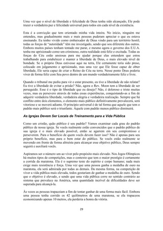 29
Uma vez que o nível de liberdade e felicidade de Deus tenha sido alcançado, Ele pode
trazer a verdadeira paz e felicidade universal para todos em cada nível da existência.
Esta é a convicção que tem orientado minha vida inteira. No início, ninguém me
entendeu, mas gradualmente mais e mais pessoas puderam apreciar o que eu estava
ensinando. Eu tenho vivido como embaixador de Deus vindo para um território hostil;
todas as forças de “autoridade” têm me investigado, sendo que sou diferente dos outros.
Embora muitos países tenham tentado me parar, e mesmo agora o governo dos E.U.A.
tenha me aprisionado como um criminoso, outra realidade está feliz e excitada. Todas as
forças do Céu estão ansiosas para me ajudar porque elas entendem que estou
trabalhando para estabelecer e manter a liberdade de Deus, o mais elevado nível de
bondade. Se o próprio Deus estivesse aqui na terra, Ele certamente teria sido preso,
colocado em julgamento e aprisionado, mas uma vez que Ele fosse capaz de obter
liberdade, Ele seria capaz de criar o Reino do Céu na terra. Nesse ponto Deus poderia
viver de forma feliz com Seu povo dentro de um mundo verdadeiramente feliz e livre.
Quando o tribunal me pediu para vir e estar presente, eu tive a liberdade de não relatar?
Eu tive a liberdade de evitar a prisão? Não, agora o Rev. Moon tem a liberdade de ser
perseguido. Esse é o tipo de liberdade que eu desejo? Não, é doloroso e triste muitas
vezes, mas eu persevero através de todas essas experiências, conquistando-as a fim de
adquirir verdadeira liberdade, verdadeira alegria e verdadeira realização. Sempre que há
conflito entre dois elementos, o elemento mais público definitivamente prevalecerá, será
vitorioso e se moverá adiante. O princípio universal é de tal forma que aquele que tem o
padrão mais público será o triunfante. Aquele com padrão menos público diminuirá.
As Igrejas Devem Ser Locais de Treinamento para a Vida Pública
Como um cristão, quão público é seu padrão? Vamos examinar cada grau do padrão
público de nossa igreja. Se vocês realmente estão convencidos que o padrão público de
sua igreja é o mais elevado possível, então se agarrem em seu compromisso e
perseverem. Para o benefício de quem vocês devem fazer isso? Não é apenas para seu
próprio benefício, mas para o bem estar do público. Se vocês estão realmente se
movendo em frente de forma altruísta para alcançar esse objetivo público, Deus sempre
seguirá e auxiliará vocês.
Aspiramos ser o número um ao viver pelo propósito mais elevado. Nos Jogos Olímpicos
há muitos tipos de competições, mas o contexto que tem o maior prestígio é certamente
a corrida da maratona. Ela é o supremo teste do espírito e corpo humano; nada mais
exige mais resistência e força. Uma vez que uma pessoa ganha a medalha de ouro na
maratona, ela será admirada por todas as demais. Da mesma forma, na competição de
viver a vida pública mais elevada, todos gostariam de ganhar a medalha de ouro. Sendo
que o objetivo é elevado, e sendo que uma vida pública corre no sentido contrário ao
sistema que prevalece na América, uma quantidade incrível de dificuldades deve ser
superada para alcançá-la.
Às vezes as pessoas trapaceiam a fim de tentar ganhar de uma forma mais fácil. Embora
uma pessoa tenha corrido os 42 quilômetros de uma maratona, se ela trapaceou
economizando apenas 10 metros, ela perderia a honra da vitória.
 