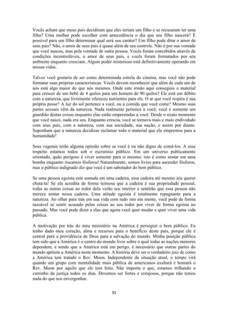 31
Vocês acham que meus pais decidiram que eles teriam um filho e se recusaram ter uma
filha? Uma mulher pode escolher com antecedência o dia que seu filho nascerá? É
possível para um filho determinar qual será seu caráter? Um filho pode ditar o amor de
seus pais? Não, o amor de seus pais é quase além de seu controle. Não é por sua vontade
que você nasceu, mas pela vontade de outra pessoa. Vocês foram concebidos através de
condições incontroláveis, o amor de seus pais, e vocês foram formatados por seu
ambiente enquanto cresciam. Algum poder misterioso está definitivamente operando em
nossas vidas.
Talvez você gostaria de ser como determinada estrela do cinema, mas você não pode
formatar suas próprias características. Vocês devem reconhecer que além de cada um de
nós está algo maior do que nós mesmos. Onde este irmão aqui conseguiu o material
para crescer de um bebê de 4 quilos para um homem de 90 quilos? Ele está em débito
com a natureza, que livremente ofereceu nutrientes para ele. O ar que você respira é sua
própria posse? A luz do sol pertence a você, ou a comida que você come? Mesmo suas
partes sexuais vêm da natureza. Nada realmente pertence a você; você é somente um
guardião destas coisas enquanto elas estão emprestadas a você. Desde o exato momento
que você nasce, nada era seu. Enquanto crescia, você se tornava mais e mais endividado
com seus pais, com a natureza, com sua sociedade, sua nação, e assim por diante.
Suponham que a natureza decidisse reclamar todo o material que ela emprestou para a
humanidade!
Seus vegetais terão alguma opinião sobre se você é ou não digno de comê-los. A esse
respeito estamos todos sob o escrutínio público. Em um universo publicamente
orientado, quão perigoso é viver somente para si mesmo; isto é como sentar em uma
bomba enquanto riscamos fósforos! Naturalmente, somos livres para ascender fósforos,
mas o público indignado diz que você é um sabotador do bem público.
Se uma pessoa egoísta está sentada em uma cadeira, essa cadeira até mesmo iria querer
chutá-la! Se ela acredita de forma teimosa que a cadeira é sua propriedade pessoal,
todas as outras coisas ao redor dela verão seu interior e sentirão que essa pessoa não
merece sentar nessa cadeira. Uma atitude egoísta é totalmente repugnante para a
natureza. Ao olhar para trás em sua vida com tudo isto em mente, você pode de forma
razoável se sentir acusado pelas coisas ao seu redor por viver de forma egoísta no
passado. Mas você pode dizer a elas que agora você quer mudar e quer viver uma vida
pública.
A motivação por trás do meu ministério na América é perseguir o bem público. Eu
tenho dado meu coração, alma e recursos para o benefício deste país, porque ele é
central para a providência de Deus para a salvação do mundo. Minha posição pública
tem sido que a América é o centro do mundo livre sobre o qual todas as nações menores
dependem, e sendo que a América está em perigo, é necessário que outras partes do
mundo apóiem a América neste momento. A história deve ser o verdadeiro juiz de como
a América tem tratado o Rev. Moon. Independente da situação atual, o tempo virá
quando um grupo com mentalidade mais pública de americanos exaltará e honrará o
Rev. Moon por aquilo que ele tem feito. Não importa o que, estamos trilhando o
caminho da justiça todos os dias. Devemos ser fortes e corajosos, porque não temos
nada do que nos envergonhar.
 