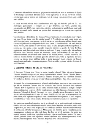 33
Certamente há oradores maiores e igrejas mais confortáveis, mas os membros da Igreja
de Unificação desistiram de todas estas coisas agradáveis a fim de ouvir um homem
oriental que precisa utilizar um intérprete. Isto é porque eles descobriram aqui a vida
mais pública.
O valor de uma pessoa não é determinado pelo tipo de trabalho que ela faz. Sua
motivação, pensamento e coração são o que determina seu valor. Quando seus
pensamentos são 100% para o propósito público, nenhuma porta será fechada para você.
Mesmo um casal recém casado vai querer abrir sua casa para a pessoa com o padrão
mais público.
Suponham que o Presidente dos Estados Unidos tenha uma recomendação para vir para
sua casa. O que torna isso tão grande honra? O Presidente não está vindo como um
indivíduo particular, mas como o chefe da nação, na posição mais pública do país, esse
é o motivo pelo qual é uma grande honra essa visita. O Presidente está em uma posição
muito pública, mas dentro do universo de Deus, há uma posição ainda mais pública. A
pessoa que vive para o mais elevado propósito público no ponto de vista de Deus
certamente seria bem-vindo por todos no universo. A este respeito, não há nenhuma
diferença entre brancos, negros ou amarelos; todos, independente de sua raça, se
sentirão honrados em receber uma visita de tal pessoa pública. Mesmo inferno e céu
serão da mesma forma no sentido que eles abrirão suas portas e esperarão por essa
pessoa. A pessoa mais pública pode ir para qualquer lugar, mesmo se houver
normalmente cadeados e trancas nas portas. Neste sentido, a pessoa pública desfruta de
total liberdade.
O Supremo Tribunal do Céu Me Reivindica
O Supremo Tribunal dos EUA é o mais elevado tribunal? Não, há outro Supremo
Tribunal histórico e super no céu, onde o próprio Deus preside. Nesse Tribunal, Deus e
a história julgaram que o Rev. Moon não é apenas inocente, mas ele é também honrado.
O veredicto já definiu sobre que tipo de vida e padrão público o Rev. Moon tem vivido.
A maioria das pessoas pensa que os tribunais são fundados somente na terra, mas eu sei
que há um Supremo Tribunal do Céu. Todos na terra devem enfrentar esse Supremo
Tribunal do Céu algum dia. Eu não tenho nenhum medo; a estrada da justiça é sempre
uma estrada para o corajoso e forte. Vocês acham que é fácil passar pelo julgamento do
Supremo Tribunal de Deus? Eu quero ver vocês julgados como honrados, e esse é o
motivo pelo qual envio vocês para a África e América do Sul, para as selvas primitivas,
para sofrer para o propósito público com a mentalidade mais pública. A este respeito,
nossa forma de vida e nosso sistema de valores são supremos; nada pode superá-los.
Normalmente, quando alguém tem que ir ao tribunal, ela se sente muito mal; certamente
ela não tem com antecedência uma manhã maravilhosa! Quando a acusação contra mim
foi proferida, eu estava fora do país; eu não tinha que retornar, mas imediatamente voei
de volta para enfrentar as acusações. Meu desejo era permitir que a verdadeira justiça
prevalecesse; portanto, eu não pude fugir das leis em nível nacional. Eu tenho que
superar todos os obstáculos, e por isso, enfrentei estas acusações cara a cara. Por toda a
história, pessoas justas tem seguido o mesmo caminho. Não importa para onde eu vá,
mesmo para uma prisão, pois a bandeira da justiça deve ser desfraldada.
 