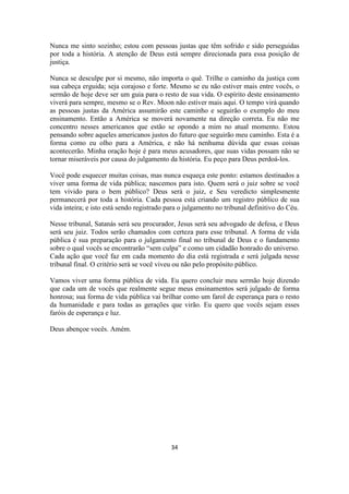 34
Nunca me sinto sozinho; estou com pessoas justas que têm sofrido e sido perseguidas
por toda a história. A atenção de Deus está sempre direcionada para essa posição de
justiça.
Nunca se desculpe por si mesmo, não importa o quê. Trilhe o caminho da justiça com
sua cabeça erguida; seja corajoso e forte. Mesmo se eu não estiver mais entre vocês, o
sermão de hoje deve ser um guia para o resto de sua vida. O espírito deste ensinamento
viverá para sempre, mesmo se o Rev. Moon não estiver mais aqui. O tempo virá quando
as pessoas justas da América assumirão este caminho e seguirão o exemplo do meu
ensinamento. Então a América se moverá novamente na direção correta. Eu não me
concentro nesses americanos que estão se opondo a mim no atual momento. Estou
pensando sobre aqueles americanos justos do futuro que seguirão meu caminho. Esta é a
forma como eu olho para a América, e não há nenhuma dúvida que essas coisas
acontecerão. Minha oração hoje é para meus acusadores, que suas vidas possam não se
tornar miseráveis por causa do julgamento da história. Eu peço para Deus perdoá-los.
Você pode esquecer muitas coisas, mas nunca esqueça este ponto: estamos destinados a
viver uma forma de vida pública; nascemos para isto. Quem será o juiz sobre se você
tem vivido para o bem público? Deus será o juiz, e Seu veredicto simplesmente
permanecerá por toda a história. Cada pessoa está criando um registro público de sua
vida inteira; e isto está sendo registrado para o julgamento no tribunal definitivo do Céu.
Nesse tribunal, Satanás será seu procurador, Jesus será seu advogado de defesa, e Deus
será seu juiz. Todos serão chamados com certeza para esse tribunal. A forma de vida
pública é sua preparação para o julgamento final no tribunal de Deus e o fundamento
sobre o qual vocês se encontrarão “sem culpa” e como um cidadão honrado do universo.
Cada ação que você faz em cada momento do dia está registrada e será julgada nesse
tribunal final. O critério será se você viveu ou não pelo propósito público.
Vamos viver uma forma pública de vida. Eu quero concluir meu sermão hoje dizendo
que cada um de vocês que realmente segue meus ensinamentos será julgado de forma
honrosa; sua forma de vida pública vai brilhar como um farol de esperança para o resto
da humanidade e para todas as gerações que virão. Eu quero que vocês sejam esses
faróis de esperança e luz.
Deus abençoe vocês. Amém.
 