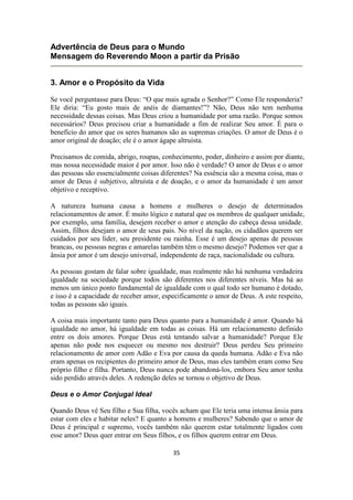 35
Advertência de Deus para o Mundo
Mensagem do Reverendo Moon a partir da Prisão
3. Amor e o Propósito da Vida
Se você perguntasse para Deus: “O que mais agrada o Senhor?” Como Ele responderia?
Ele diria: “Eu gosto mais de anéis de diamantes!”? Não, Deus não tem nenhuma
necessidade dessas coisas. Mas Deus criou a humanidade por uma razão. Porque somos
necessários? Deus precisou criar a humanidade a fim de realizar Seu amor. É para o
benefício do amor que os seres humanos são as supremas criações. O amor de Deus é o
amor original de doação; ele é o amor ágape altruísta.
Precisamos de comida, abrigo, roupas, conhecimento, poder, dinheiro e assim por diante,
mas nossa necessidade maior é por amor. Isso não é verdade? O amor de Deus e o amor
das pessoas são essencialmente coisas diferentes? Na essência são a mesma coisa, mas o
amor de Deus é subjetivo, altruísta e de doação, e o amor da humanidade é um amor
objetivo e receptivo.
A natureza humana causa a homens e mulheres o desejo de determinados
relacionamentos de amor. É muito lógico e natural que os membros de qualquer unidade,
por exemplo, uma família, desejem receber o amor e atenção do cabeça dessa unidade.
Assim, filhos desejam o amor de seus pais. No nível da nação, os cidadãos querem ser
cuidados por seu líder, seu presidente ou rainha. Esse é um desejo apenas de pessoas
brancas, ou pessoas negras e amarelas também têm o mesmo desejo? Podemos ver que a
ânsia por amor é um desejo universal, independente de raça, nacionalidade ou cultura.
As pessoas gostam de falar sobre igualdade, mas realmente não há nenhuma verdadeira
igualdade na sociedade porque todos são diferentes nos diferentes níveis. Mas há ao
menos um único ponto fundamental de igualdade com o qual todo ser humano é dotado,
e isso é a capacidade de receber amor, especificamente o amor de Deus. A este respeito,
todas as pessoas são iguais.
A coisa mais importante tanto para Deus quanto para a humanidade é amor. Quando há
igualdade no amor, há igualdade em todas as coisas. Há um relacionamento definido
entre os dois amores. Porque Deus está tentando salvar a humanidade? Porque Ele
apenas não pode nos esquecer ou mesmo nos destruir? Deus perdeu Seu primeiro
relacionamento de amor com Adão e Eva por causa da queda humana. Adão e Eva não
eram apenas os recipientes do primeiro amor de Deus, mas eles também eram como Seu
próprio filho e filha. Portanto, Deus nunca pode abandoná-los, embora Seu amor tenha
sido perdido através deles. A redenção deles se tornou o objetivo de Deus.
Deus e o Amor Conjugal Ideal
Quando Deus vê Seu filho e Sua filha, vocês acham que Ele teria uma intensa ânsia para
estar com eles e habitar neles? E quanto a homens e mulheres? Sabendo que o amor de
Deus é principal e supremo, vocês também não querem estar totalmente ligados com
esse amor? Deus quer entrar em Seus filhos, e os filhos querem entrar em Deus.
 