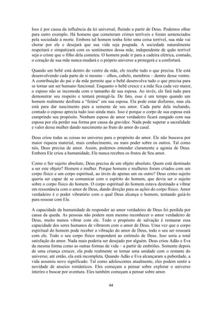 44
Isso é por causa da influência da lei universal, fluindo a partir de Deus. Podemos olhar
para outro exemplo. Há homens que cometeram crimes terríveis e foram sentenciados
pela sociedade à morte. Embora tal homem tenha feito uma coisa terrível, sua mãe vai
chorar por ele e desejará que sua vida seja poupada. A sociedade naturalmente
respeitará e simpatizará com os sentimentos dessa mãe, independente de quão terrível
seja o crime que o filho dela cometeu. O homem pode ir para a cadeira elétrica, contudo,
o coração de sua mãe nunca mudará e o próprio universo a protegerá e a confortará.
Quando um bebê está dentro do ventre da mãe, ele recebe tudo o que precisa. Ele está
desenvolvendo cada parte de si mesmo – olhos, cabelo, membros – dentro desse ventre.
A contribuição do pai e da mãe permite que o bebê desenvolva tudo o que precisa para
se tornar um ser humano funcional. Enquanto o bebê cresce e a mãe fica cada vez maior,
o esposo não se incomoda com o tamanho de sua esposa. Ao invés, ele fará tudo para
demonstrar seu respeito e tentará protegê-la. De fato, esse é um tempo quando um
homem realmente desfruta a “feiúra” em sua esposa. Ela pode estar disforme, mas ela
está para dar nascimento para a semente de seu amor. Cada parte dela inchando,
contudo o esposo aprecia tudo isso ainda mais. Isso é porque o corpo de sua esposa está
cumprindo seu propósito. Nenhum esposo de amor verdadeiro ficará zangado com sua
esposa por ela perder sua forma por causa da gravidez. Nada pode superar a sacralidade
e valor dessa mulher dando nascimento ao fruto do amor do casal.
Deus criou todas as coisas no universo para o propósito do amor. Ele não buscava por
maior riqueza material, mais conhecimento, ou mais poder sobre os outros. Tal como
nós, Deus precisa de amor. Assim, podemos entender claramente a agonia de Deus.
Embora Ele criou a humanidade, Ele nunca recebeu os frutos de Seu amor.
Como o Ser sujeito absoluto, Deus precisa de um objeto absoluto. Quem está destinado
a ser este objeto? Homem e mulher. Porque homens e mulheres foram criados com um
corpo físico e um corpo espiritual, ao invés de apenas um ou outro? Deus como sujeito
queria ser capaz de se comunicar com o espírito do homem, que devia ser o sujeito
sobre o corpo físico do homem. O corpo espiritual do homem estava destinado a vibrar
em ressonância com o amor de Deus, dando direção para as ações do corpo físico. Amor
verdadeiro é o poder vibratório com o qual Deus alcança o homem, tentando guiá-lo
para ressoar com Ele.
A capacidade da humanidade de responder ao amor verdadeiro de Deus foi perdida por
causa da queda. As pessoas não podem nem mesmo reconhecer o amor verdadeiro de
Deus, muito menos vibrar com ele. Todo o propósito de salvação é restaurar essa
capacidade dos seres humanos de vibrarem com o amor de Deus. Uma vez que o corpo
espiritual do homem pode receber a vibração do amor de Deus, todo o seu ser ressoará
com ele. Todo o seu corpo físico responderá ao estímulo de Deus. Isso seria a total
satisfação do amor. Nada mais poderia ser desejado por alguém. Deus criou Adão e Eva
da mesma forma como as outras formas de vida – a partir de embriões. Somente depois
de uma criança crescer, ela pode realmente se tornar uma unidade com o restante do
universo; até então, ela está incompleta. Quando Adão e Eva alcançaram a puberdade, a
vida assumiu novo significado. Tal como adolescentes atualmente, eles podem sentir a
novidade de anseios românticos. Eles começam a pensar sobre explorar o universo
interiro e buscar por aventura. Eles também começam a pensar sobre amor.
 