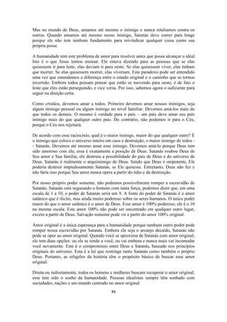46
Mas no mundo de Deus, amamos até mesmo o inimigo e nunca retaliamos contra os
outros. Quando amamos até mesmo nosso inimigo, Satanás deve correr para longe
porque ele não tem nenhum fundamento para reivindicar qualquer coisa como sua
própria posse.
A humanidade tem este problema de amor para resolver antes que possa alcançar o ideal.
Isto é o que Jesus tentou ensinar. Ele estava dizendo para as pessoas que se elas
quisessem ir para leste, elas deviam ir para oeste. Se elas quisessem viver, elas tinham
que morrer. Se elas quisessem morrer, elas viveriam. Este paradoxo pode ser entendido
uma vez que entendemos a diferença entre o estado original e o caminho que se tornou
invertido. Embora todos possam pensar que estão se movendo para oeste, é de fato o
leste que eles estão perseguindo, e vice versa. Por isso, sabemos agora o suficiente para
seguir na direção certa.
Como cristãos, devemos amar a todos. Primeiro devemos amar nossos inimigos, seja
algum inimigo pessoal ou algum inimigo no nível familiar. Devemos amá-los mais do
que todos os demais. O mesmo é verdade para o país – um país deve amar seu país
inimigo mais do que qualquer outro país. Do contrário, não podemos ir para o Céu,
porque o Céu nos rejeitará.
De acordo com esse raciocínio, qual é o maior inimigo, maior do que qualquer outro? É
o inimigo que coloca o universo inteiro em caos e destruição, o maior inimigo de todos -
- Satanás. Devemos até mesmo amar esse inimigo. Devemos amá-lo porque Deus tem
sido amoroso com ele; essa é exatamente a posição de Deus. Satanás roubou Deus de
Seu amor e Sua família; ele destruiu a possibilidade do país de Deus e do universo de
Deus. Satanás é realmente o arquiinimigo de Deus. Sendo que Deus é onipotente, Ele
poderia destruir impiedosamente Satanás, se Ele quisesse. Entretanto, Deus não fez e
não faria isso porque Seu amor nunca opera a partir do ódio e da destruição.
Por nosso próprio poder somente, não podemos possivelmente romper a escravidão de
Satanás. Satanás está segurando o homem com tanta força; podemos dizer que, em uma
escala de 1 a 10, o poder de Satanás seria um 9. A fonte do poder de Satanás é o amor
satânico que é ilícito, mas ainda muito poderoso sobre os seres humanos. O único poder
maior do que o amor satânico é o amor de Deus. Esse amor é 100% poderoso; ele é o 10
na mesma escala. Este amor 100% não pode ser encontrado em qualquer outro lugar,
exceto a partir de Deus. Salvação somente pode vir a partir do amor 100% original.
Amor original é a única esperança para a humanidade porque nenhum outro poder pode
romper nossa escravidão por Satanás. Embora ele seja o arcanjo decaído, Satanás não
pode se opor ao amor original. Quando você se aproxima de Satanás com amor original,
ele tem duas opções: ou ele se rende a você, ou vai embora e nunca mais vai incomodar
você novamente. Este é o compromisso entre Deus e Satanás, baseado nos princípios
originais do universo. Esta é a lei que restringe tanto Satanás como também o próprio
Deus. Portanto, as religiões da história têm o propósito básico de buscar esse amor
original.
Direta ou indiretamente, todos os homens e mulheres buscam recuperar o amor original;
esse tem sido o sonho da humanidade. Pessoas idealistas sempre têm sonhado com
sociedades, nações e um mundo centrado no amor original.
 