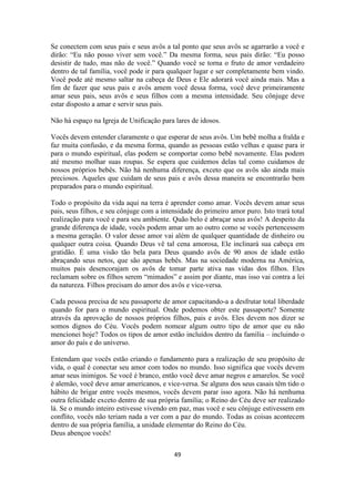 49
Se conectem com seus pais e seus avôs a tal ponto que seus avôs se agarrarão a você e
dirão: “Eu não posso viver sem você.” Da mesma forma, seus pais dirão: “Eu posso
desistir de tudo, mas não de você.” Quando você se torna o fruto de amor verdadeiro
dentro de tal família, você pode ir para qualquer lugar e ser completamente bem vindo.
Você pode até mesmo saltar na cabeça de Deus e Ele adorará você ainda mais. Mas a
fim de fazer que seus pais e avôs amem você dessa forma, você deve primeiramente
amar seus pais, seus avôs e seus filhos com a mesma intensidade. Seu cônjuge deve
estar disposto a amar e servir seus pais.
Não há espaço na Igreja de Unificação para lares de idosos.
Vocês devem entender claramente o que esperar de seus avôs. Um bebê molha a fralda e
faz muita confusão, e da mesma forma, quando as pessoas estão velhas e quase para ir
para o mundo espiritual, elas podem se comportar como bebê novamente. Elas podem
até mesmo molhar suas roupas. Se espera que cuidemos delas tal como cuidamos de
nossos próprios bebês. Não há nenhuma diferença, exceto que os avôs são ainda mais
preciosos. Aqueles que cuidam de seus pais e avôs dessa maneira se encontrarão bem
preparados para o mundo espiritual.
Todo o propósito da vida aqui na terra é aprender como amar. Vocês devem amar seus
pais, seus filhos, e seu cônjuge com a intensidade do primeiro amor puro. Isto trará total
realização para você e para seu ambiente. Quão belo é abraçar seus avôs! A despeito da
grande diferença de idade, vocês podem amar um ao outro como se vocês pertencessem
a mesma geração. O valor desse amor vai além de qualquer quantidade de dinheiro ou
qualquer outra coisa. Quando Deus vê tal cena amorosa, Ele inclinará sua cabeça em
gratidão. É uma visão tão bela para Deus quando avôs de 90 anos de idade estão
abraçando seus netos, que são apenas bebês. Mas na sociedade moderna na América,
muitos pais desencorajam os avôs de tomar parte ativa nas vidas dos filhos. Eles
reclamam sobre os filhos serem “mimados” e assim por diante, mas isso vai contra a lei
da natureza. Filhos precisam do amor dos avôs e vice-versa.
Cada pessoa precisa de seu passaporte de amor capacitando-a a desfrutar total liberdade
quando for para o mundo espiritual. Onde podemos obter este passaporte? Somente
através da aprovação de nossos próprios filhos, pais e avôs. Eles devem nos dizer se
somos dignos do Céu. Vocês podem nomear algum outro tipo de amor que eu não
mencionei hoje? Todos os tipos de amor estão incluídos dentro da família – incluindo o
amor do país e do universo.
Entendam que vocês estão criando o fundamento para a realização de seu propósito de
vida, o qual é conectar seu amor com todos no mundo. Isso significa que vocês devem
amar seus inimigos. Se você é branco, então você deve amar negros e amarelos. Se você
é alemão, você deve amar americanos, e vice-versa. Se alguns dos seus casais têm tido o
hábito de brigar entre vocês mesmos, vocês devem parar isso agora. Não há nenhuma
outra felicidade exceto dentro de sua própria família; o Reino do Céu deve ser realizado
lá. Se o mundo inteiro estivesse vivendo em paz, mas você e seu cônjuge estivessem em
conflito, vocês não teriam nada a ver com a paz do mundo. Todas as coisas acontecem
dentro de sua própria família, a unidade elementar do Reino do Céu.
Deus abençoe vocês!
 