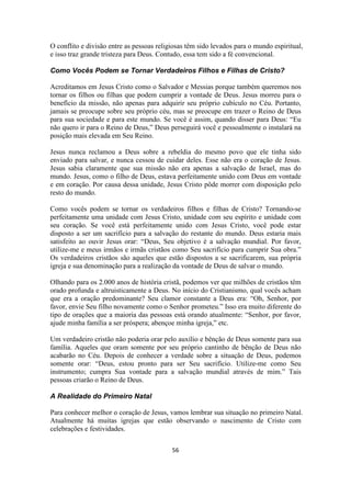 56
O conflito e divisão entre as pessoas religiosas têm sido levados para o mundo espiritual,
e isso traz grande tristeza para Deus. Contudo, essa tem sido a fé convencional.
Como Vocês Podem se Tornar Verdadeiros Filhos e Filhas de Cristo?
Acreditamos em Jesus Cristo como o Salvador e Messias porque também queremos nos
tornar os filhos ou filhas que podem cumprir a vontade de Deus. Jesus morreu para o
benefício da missão, não apenas para adquirir seu próprio cubículo no Céu. Portanto,
jamais se preocupe sobre seu próprio céu, mas se preocupe em trazer o Reino de Deus
para sua sociedade e para este mundo. Se você é assim, quando disser para Deus: “Eu
não quero ir para o Reino de Deus,” Deus perseguirá você e pessoalmente o instalará na
posição mais elevada em Seu Reino.
Jesus nunca reclamou a Deus sobre a rebeldia do mesmo povo que ele tinha sido
enviado para salvar, e nunca cessou de cuidar deles. Esse não era o coração de Jesus.
Jesus sabia claramente que sua missão não era apenas a salvação de Israel, mas do
mundo. Jesus, como o filho de Deus, estava perfeitamente unido com Deus em vontade
e em coração. Por causa dessa unidade, Jesus Cristo pôde morrer com disposição pelo
resto do mundo.
Como vocês podem se tornar os verdadeiros filhos e filhas de Cristo? Tornando-se
perfeitamente uma unidade com Jesus Cristo, unidade com seu espírito e unidade com
seu coração. Se você está perfeitamente unido com Jesus Cristo, você pode estar
disposto a ser um sacrifício para a salvação do restante do mundo. Deus estaria mais
satisfeito ao ouvir Jesus orar: “Deus, Seu objetivo é a salvação mundial. Por favor,
utilize-me e meus irmãos e irmãs cristãos como Seu sacrifício para cumprir Sua obra.”
Os verdadeiros cristãos são aqueles que estão dispostos a se sacrificarem, sua própria
igreja e sua denominação para a realização da vontade de Deus de salvar o mundo.
Olhando para os 2.000 anos de história cristã, podemos ver que milhões de cristãos têm
orado profunda e altruisticamente a Deus. No início do Cristianismo, qual vocês acham
que era a oração predominante? Seu clamor constante a Deus era: “Oh, Senhor, por
favor, envie Seu filho novamente como o Senhor prometeu.” Isso era muito diferente do
tipo de orações que a maioria das pessoas está orando atualmente: “Senhor, por favor,
ajude minha família a ser próspera; abençoe minha igreja,” etc.
Um verdadeiro cristão não poderia orar pelo auxílio e bênção de Deus somente para sua
família. Aqueles que oram somente por seu próprio cantinho de bênção de Deus não
acabarão no Céu. Depois de conhecer a verdade sobre a situação de Deus, podemos
somente orar: “Deus, estou pronto para ser Seu sacrifício. Utilize-me como Seu
instrumento; cumpra Sua vontade para a salvação mundial através de mim.” Tais
pessoas criarão o Reino de Deus.
A Realidade do Primeiro Natal
Para conhecer melhor o coração de Jesus, vamos lembrar sua situação no primeiro Natal.
Atualmente há muitas igrejas que estão observando o nascimento de Cristo com
celebrações e festividades.
 