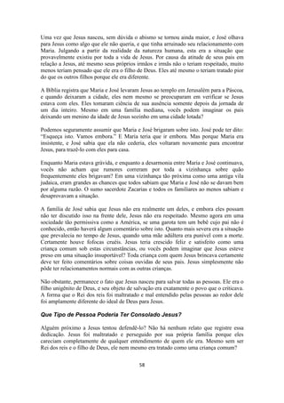 58
Uma vez que Jesus nasceu, sem dúvida o abismo se tornou ainda maior, e José olhava
para Jesus como algo que ele não queria, e que tinha arruinado seu relacionamento com
Maria. Julgando a partir da realidade da natureza humana, esta era a situação que
provavelmente existiu por toda a vida de Jesus. Por causa da atitude de seus pais em
relação a Jesus, até mesmo seus próprios irmãos e irmãs não o teriam respeitado, muito
menos teriam pensado que ele era o filho de Deus. Eles até mesmo o teriam tratado pior
do que os outros filhos porque ele era diferente.
A Bíblia registra que Maria e José levaram Jesus ao templo em Jerusalém para a Páscoa,
e quando deixaram a cidade, eles nem mesmo se preocuparam em verificar se Jesus
estava com eles. Eles tomaram ciência de sua ausência somente depois da jornada de
um dia inteiro. Mesmo em uma família mediana, vocês podem imaginar os pais
deixando um menino da idade de Jesus sozinho em uma cidade lotada?
Podemos seguramente assumir que Maria e José brigaram sobre isto. José pode ter dito:
“Esqueça isto. Vamos embora.” E Maria teria que ir embora. Mas porque Maria era
insistente, e José sabia que ela não cederia, eles voltaram novamente para encontrar
Jesus, para trazê-lo com eles para casa.
Enquanto Maria estava grávida, e enquanto a desarmonia entre Maria e José continuava,
vocês não acham que rumores correram por toda a vizinhança sobre quão
frequentemente eles brigavam? Em uma vizinhança tão próxima como uma antiga vila
judaica, eram grandes as chances que todos sabiam que Maria e José não se davam bem
por alguma razão. O sumo sacerdote Zacarias e todos os familiares ao menos sabiam e
desaprovavam a situação.
A família de José sabia que Jesus não era realmente um deles, e embora eles possam
não ter discutido isso na frente dele, Jesus não era respeitado. Mesmo agora em uma
sociedade tão permissiva como a América, se uma garota tem um bebê cujo pai não é
conhecido, então haverá algum comentário sobre isto. Quanto mais severa era a situação
que prevalecia no tempo de Jesus, quando uma mãe adúltera era punível com a morte.
Certamente houve fofocas cruéis. Jesus teria crescido feliz e satisfeito como uma
criança comum sob estas circunstâncias, ou vocês podem imaginar que Jesus esteve
preso em uma situação insuportável? Toda criança com quem Jesus brincava certamente
deve ter feito comentários sobre coisas ouvidas de seus pais. Jesus simplesmente não
pôde ter relacionamentos normais com as outras crianças.
Não obstante, permanece o fato que Jesus nasceu para salvar todas as pessoas. Ele era o
filho unigênito de Deus, e seu objeto de salvação era exatamente o povo que o criticava.
A forma que o Rei dos reis foi maltratado e mal entendido pelas pessoas ao redor dele
foi amplamente diferente do ideal de Deus para Jesus.
Que Tipo de Pessoa Poderia Ter Consolado Jesus?
Alguém próximo a Jesus tentou defendê-lo? Não há nenhum relato que registre essa
dedicação. Jesus foi maltratado e perseguido por sua própria família porque eles
careciam completamente de qualquer entendimento de quem ele era. Mesmo sem ser
Rei dos reis e o filho de Deus, ele nem mesmo era tratado como uma criança comum?
 