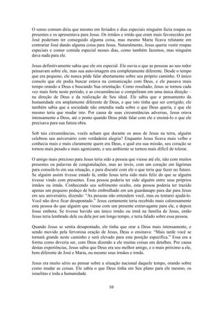 59
O senso comum diria que mesmo em feriados e dias especiais ninguém fazia roupas ou
presentes e os apresentava para Jesus. Os irmãos e irmãs que eram mais favorecidos por
José poderiam ter conseguido alguma coisa, mas mesmo Maria ficava relutante em
contrariar José dando alguma coisa para Jesus. Naturalmente, Jesus queria vestir roupas
especiais e comer comida especial nesses dias, como também fazemos, mas ninguém
dava nada para ele.
Jesus definitivamente sabia que ele era especial. Ele ouvia o que as pessoas ao seu redor
pensavam sobre ele, mas sua auto-imagem era completamente diferente. Desde o tempo
que era pequeno, ele nunca pôde falar abertamente sobre seu próprio caminho. O único
consolo que ele podia buscar estava na comunicação com Deus, e ele passava mais
tempo orando a Deus e buscando Sua orientação. Como resultado, Jesus se tornou cada
vez mais forte neste período, e as circunstâncias o compeliram em uma única direção –
na direção de Deus e da realização de Seu ideal. Ele sabia que o pensamento da
humanidade era amplamente diferente de Deus, e que isto tinha que ser corrigido; ele
também sabia que a sociedade não entendia nada sobre o que Deus queria, e que ele
mesmo teria que mudar isto. Por causa de suas circunstâncias adversas, Jesus orava
intensamente a Deus, até o ponto quando Deus pôde falar com ele e ensiná-lo o que ele
precisava para sua futura obra.
Sob tais circunstâncias, vocês acham que durante os anos de Jesus na terra, alguém
celebrou seu aniversário com verdadeira alegria? Enquanto Jesus ficava mais velho e
conhecia mais e mais claramente quem era Deus, e qual era sua missão, seu coração se
tornou mais pesado e mais agonizante, e seu ambiente se tornou mais difícil de tolerar.
O amigo mais precioso para Jesus teria sido a pessoa que viesse até ele, não com muitos
presentes ou palavras de congratulações, mas ao invés, com um coração em lágrimas
para consolá-lo em sua situação, e para discutir com ele o que teria que fazer no futuro.
Se alguém assim tivesse estado lá, então Jesus teria sido mais feliz do que se alguém
tivesse vindo com presentes. Essa pessoa poderia ter sido alguém entre seus próprios
irmãos ou irmãs. Conhecendo seu sofrimento oculto, esta pessoa poderia ter trazido
apenas um pequeno pedaço de bolo embrulhado em um guardanapo para dar para Jesus
em seu aniversário, dizendo: “As pessoas não entendem você, mas eu tentarei ajudá-lo.
Você não deve ficar desapontado.” Jesus certamente teria recebido mais calorosamente
esta pessoa do que alguém que viesse com um presente extravagante para ele, e depois
fosse embora. Se tivesse havido um único irmão ou irmã na família de Jesus, então
Jesus teria lembrado dele ou dela por um longo tempo, e teria falado sobre essa pessoa.
Quando Jesus se sentia desapontado, ele tinha que orar a Deus mais intensamente, e
sendo movido pela fervorosa oração de Jesus, Deus o ensinava: “Mais tarde você se
tornará grande neste caminho e será elevado para esta posição específica.” Essa era a
forma como deveria ser, com Deus dizendo a ele muitas coisas em detalhes. Por causa
destas experiências, Jesus sabia que Deus era seu melhor amigo, e o mais próximo a ele,
bem diferente de José e Maria, ou mesmo seus irmãos e irmãs.
Jesus era muito sério ao pensar sobre a situação nacional daquele tempo, orando sobre
como mudar as coisas. Ele sabia o que Deus tinha em Seu plano para ele mesmo, os
israelitas e toda a humanidade.
 
