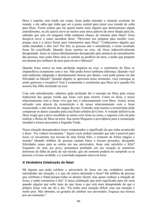60
Deus é espírito, mas tendo um corpo, Jesus podia entender a situação existente do
mundo, e ele sabia que tinha que ser o ponto central para trazer esse mundo de volta
para Deus. Vocês acham que ele queria muito mais alguém que demonstrasse algum
entendimento, ou ele queria ouvir ao menos uma única palavra de amor falada para ele,
sabendo que sem ele ninguém tinha nenhuma chance de retornar para Deus? Jesus
desejava ouvir o sumo sacerdote dizer: “Devemos nos preparar para receber você,
porque essa é a única forma para retornarmos para Deus.” Conhecemos alguém que
tenha entendido e dito isto? Por fim, as pessoas não o entenderam, e como resultado
Jesus foi crucificado. Quando Jesus morreu na cruz, ele ficou indescritivelmente
desapontado. Jesus se tornou absolutamente desesperado pela ausência de entendimento
das pessoas, mas como Deus teria se sentido ao perdê-lo da terra, e tendo que preparar
novamente por milhares de anos para enviar o Messias?
Quando Jesus estava na mais profunda angústia na cruz, o sentimento de Deus se
emparelhava exatamente com o seu. Não podia haver nenhuma diferença. Quando você
está realmente indignado e absolutamente furioso por dentro, você pode pensar em dar
felicidade ou bênção? Quando alguém se aproxima nesse momento, você consegue se
sentir generoso e receptivo? Este é exatamente o sentimento que Deus teve quando Ele
assistiu Seu filho morrendo na cruz.
Com este entendimento, sabemos quão profunda dor é causada em Deus pela crença
tradicional das igrejas cristãs que Jesus veio para morrer. Como eu disse, é nosso
relacionamento com o Jesus vivo que traz o relacionamento com Deus. Assim, nossa
salvação vem através da ressurreição e de nosso relacionamento com o Jesus
ressuscitado, e não através do sangue da cruz. Contudo, nem mesmo a ressurreição pôde
compensar os danos causados pela crucifixão solitária de Cristo. A vontade definitiva de
Deus exigia que o povo escolhido se unisse com Jesus na carne, e seguisse com ele para
realizar o Reino de Deus na terra. Sua morte bloqueou a providência para a restauração
mundial e tornou necessária a Segunda Vinda.
Nessa situação desesperadora Jesus compreendeu o significado do que tinha acontecido
e disse: “Eu voltarei novamente.” Agora vocês podem entender que não é possível para
Jesus vir novamente nas nuvens de uma forma feliz, e restaurar de forma mágica o
mundo? Quando milhões de pessoas cantam hinos e trocam presentes, desejando
felicidades umas para as outras em seu aniversário, Jesus está satisfeito e feliz?
Enquanto ele ama seu povo, permanece profundo em seu coração as memórias
dolorosas da falha de parte de sua missão, que ele somente poderia ter cumprido se as
pessoas o tivesse recebido, e o consolado enquanto estava na terra.
A Verdadeira Celebração do Natal
Há alguém que pode celebrar o aniversário de Jesus em seu verdadeiro sentido,
entendendo sua situação, e o que ele estava destinado a fazer? Há milhões de pessoas
que celebram o Natal porque todos os demais fazem; mas quem conhece a situação de
Jesus, e então comemora o dia? A única celebração que teria significado para ele seria
quando alguém que sofre mais do que Jesus e que está mais desapontado do que o
próprio Jesus vem até ele e diz: “Eu tenho uma situação difícil, mas sua situação é
muito pior. Não obstante, eu gostaria de celebrar seu aniversário. Esqueça sua tristeza
por um momento.”
 