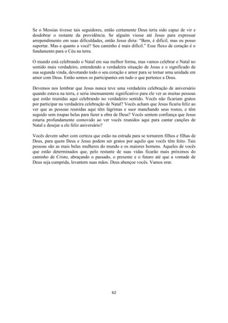 62
Se o Messias tivesse tais seguidores, então certamente Deus teria sido capaz de vir e
desdobrar o restante da providência. Se alguém viesse até Jesus para expressar
arrependimento em suas dificuldades, então Jesus diria: “Bem, é difícil, mas eu posso
suportar. Mas e quanto a você? Seu caminho é mais difícil.” Esse fluxo de coração é o
fundamento para o Céu na terra.
O mundo está celebrando o Natal em sua melhor forma, mas vamos celebrar o Natal no
sentido mais verdadeiro, entendendo a verdadeira situação de Jesus e o significado de
sua segunda vinda, devotando todo o seu coração e amor para se tornar uma unidade em
amor com Deus. Então somos os participantes em tudo o que pertence a Deus.
Devemos nos lembrar que Jesus nunca teve uma verdadeira celebração de aniversário
quando estava na terra, e seria imensamente significativo para ele ver as muitas pessoas
que estão reunidas aqui celebrando no verdadeiro sentido. Vocês não ficariam gratos
por participar na verdadeira celebração de Natal? Vocês acham que Jesus ficaria feliz ao
ver que as pessoas reunidas aqui têm lágrimas e suor manchando seus rostos, e têm
seguido sem roupas belas para fazer a obra de Deus? Vocês sentem confiança que Jesus
estaria profundamente comovido ao ver vocês reunidos aqui para cantar canções de
Natal e desejar a ele feliz aniversário?
Vocês devem saber com certeza que estão na estrada para se tornarem filhos e filhas de
Deus, para quem Deus e Jesus podem ser gratos por aquilo que vocês têm feito. Tais
pessoas são as mais belas mulheres do mundo e os maiores homens. Aqueles de vocês
que estão determinados que, pelo restante de suas vidas ficarão mais próximos do
caminho de Cristo, abraçando o passado, o presente e o futuro até que a vontade de
Deus seja cumprida, levantem suas mãos. Deus abençoe vocês. Vamos orar.
 
