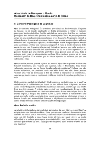 63
Advertência de Deus para o Mundo
Mensagem do Reverendo Moon a partir da Prisão
5. Caminho Pedregoso de Lágrimas
Qual é o caminho pedregoso? É a estrada da providência ou da dispensação. Ninguém
na história ou no mundo atualmente se dispõe prontamente a trilhar o caminho
pedregoso. Nenhum indivíduo, família, sociedade ou nação gosta de trilhar um caminho
pedregoso, pois ao invés eles preferem uma estrada plana e fácil. As pessoas preferem
dirigir em uma estrada em uma área urbana ao invés do deserto. No conceito oriental, a
vida do homem é comparada com uma viagem, e as pessoas pensam sobre a vida em
termos de uma viagem feliz e pacífica, ou uma viagem infeliz. Porque algumas pessoas
estão destinadas a trilhar um caminho pedregoso? A razão é muito misteriosa. Este
desejo de uma vida despreocupada não está limitada ao homem, mas inclui a natureza.
A grama quer crescer em solo fértil com bastante luz do sol e chuva agradável, e os
pássaros buscam por uma moradia confortável onde possam estar em paz. Toda a
natureza quer viver em circunstâncias pacíficas. Deus também gostaria de ter uma
existência pacífica. É o homem que se coloca separado da natureza que está em
sofrimento e lutas.
Houve muitas pessoas grandes e justas no passado. Que tipo de padrão de vida elas
tinham? Geralmente, elas viveram em lágrimas, lutas e dificuldades. Elas foram
voluntárias para essa vida ou foram forçadas pelas circunstâncias? Embora elas não
fossem voluntárias, seu ambiente trazia uma vida difícil para elas. Essas pessoas
viveram uma vida de dificuldade a fim de superar a infelicidade da humanidade.
Aqueles que desbravaram o caminho da retidão na história fizeram isso em lágrimas e
suor.
Onde começa a verdadeira felicidade? Onde começa a verdadeira paz ou o ideal? A
verdadeira paz e retidão começam depois de uma vida de lutas e lágrimas, ou antes
destas coisas? Porque elas somente são encontradas além dessa colina? Algo saiu errado.
Esse algo foi a queda. A religião veio a existir em reconhecimento de que a vida
humana não é como deveria ser. Sem o reconhecimento de que houve algum desvio do
mundo original, a religião não poderia existir. A queda reduziu a humanidade a um
estado anormal e infeliz. A religião tenta superar esse estado de infelicidade e trazer o
homem de volta para a normalidade. Portanto, a religião está em um caminho de colisão
com o estado infeliz do homem, tentando quebrá-lo em pedaços.
Deus Trabalha em Dor
A religião está baseada na personalidade carismática de seus líderes, ou em Deus? A
religião deve estar baseada em Deus. Deus, que tem que conduzir a humanidade neste
caminho de colisão com a infelicidade, é um Deus feliz? Um ser humano tem apenas
uma vida útil limitada, e nesse breve tempo ele tem que seguir através de muita
dificuldade e se esforçar para superar seu estado infeliz, mas Deus teve que continuar
essa luta por milhares de anos. Vocês podem imaginar a dor e miséria de Deus ao ter
que fazer isso?
 