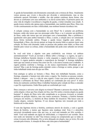 64
A queda da humanidade está diretamente conectada com a tristeza de Deus. Atualmente
vemos pessoas que vivem o dia-a-dia por diversão e entretenimento, mas se elas
realmente querem felicidade e retidão, elas não podem continuar dessa forma; elas
devem se confrontar com seus ambientes e se elevar acima deles. O primeiro passo em
uma vida de religião é reconhecer a tragédia da queda, e tentar remediar esse estado. A
queda trouxe miséria não apenas para a humanidade, mas também para Deus. Deus tem
vivido continuamente em luta e infelicidade, mas nenhum homem reconhece isto.
A solução começa com a humanidade ou com Deus? Se é somente um problema
humano, então não temos que nos preocupar sobre Deus, e se é somente um problema
de Deus, então não temos que nos preocupar com a humanidade. Mas o problema é
igualmente sério para ambos humanos e Deus, e assim, a solução deve ser estruturada
dessa forma incluindo ambos. Porque a queda trouxe tragédia para ambos, a
humanidade e Deus, eles devem pensar ao longo da mesma linha se querem trazer uma
solução. Se Deus está chorando, então as pessoas não podem estar rindo; se Deus está
lutando para vencer as colinas, então a humanidade não pode estar saltando em terreno
plano.
Se você está triste e alguém vem para confortá-lo, sua tristeza vai embora
automaticamente? Vocês já ouviram a fábula sobre a formiga e a cigarra, na qual a
formiga trabalhava bastante durante o verão enquanto a cigarra desfrutava o tempo
ocioso. A cigarra poderia entender a experiência da formiga? A formiga trabalhava
tanto que sua cintura se tornou fina como um fio, e ela estava exausta com o trabalho. A
cigarra poderia confortar a formiga, se ela nunca experimentou dificuldade por si
mesma? Mas o pai da formiga podia entender como a formiga se sentia, porque o pai
tinha trabalhado ainda mais do que seu filho.
Esta analogia se aplica ao homem e Deus. Deus tem trabalhado bastante, como a
formiga, enquanto o homem tem sido como a cigarra. Na América as pessoas comem,
bebem e dançam – esta é a vida de uma cigarra. Como esse povo poderia dizer que
entende o sofrimento de Deus? Deus poderia ser confortado por esse povo? A única
forma de realmente confortar Deus é trabalhar bastante pela vontade de Deus e entender
o que Ele experimentou. Então Deus pode ser confortado por você.
Deus começou o universo com alegria ou tristeza? Durante o processo de criação, Deus
sentia alegria e disse que Sua criação era boa, mas Ele sentiu a mesma alegria na queda
humana? A alegria de Deus teria sido completada se as pessoas tivessem se tornado
perfeitas na posição objetiva, mas isso nunca aconteceu. Portanto, a história humana
começou em miséria, e a história de Deus também foi miserável. Não houve sons de
risadas alegres, somente lágrimas. O eco dessas lágrimas tem ressoado por toda a
história até os dias atuais.
O som das lágrimas iniciou a história, continuou através de séculos, e será a agenda
futura da história, a menos que façamos uma mudança total. Esta é a atmosfera
universal circundando nossa vida, por isso, se você está tentando ser feliz sozinho, é
inútil. Você está nadando em águas de infelicidade, e é impossível sair sozinho. Deus
tem razão em lamentar ou não? Sua tristeza começa na compreensão que se todas as
coisas tivessem sido diferentes, Ele as teria abraçado em alegria, mas ao invés, Ele está
cercado pela tristeza. A situação de Deus está clara para a humanidade?
 