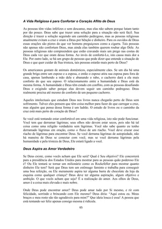 65
A Vida Religiosa é para Confortar o Coração Aflito de Deus
As pessoas têm vidas infelizes e sem descanso, mas elas não sabem porque lutam tanto
por tão pouco. Deus sabe que trazer uma solução para a situação não será fácil. Sua
direção é trazer a solução seguindo um caminho pedregoso, mas as pessoas religiosas
atualmente evitam a cruz e oram a Deus por bênção e dinheiro. Para os ouvidos de Deus
essas orações são piores do que ver homens preguiçosos como a cigarra. Tais pessoas
não apenas não confortam Deus, mas ainda elas também querem roubar algo Dele. As
pessoas religiosas não compreendem que estão cravando mais um prego nas costas de
Deus cada vez que oram dessa forma. Ao invés de confortá-Lo, isto causa mais dor a
Ele. Por outro lado, se há um grupo de pessoas que pode dizer que entende a situação de
Deus e que quer cuidar de Sua tristeza, tais pessoas estarão mais perto de Deus?
Os americanos gostam de animais domésticos, especialmente cães. Se um dia há uma
grande briga entre um esposo e a esposa, e então o esposo atira sua esposa para fora de
casa, apenas lambendo a mão dela e abanando o rabo, o cachorro dará a ela mais
conforto do que seu esposo. O relacionamento entre a humanidade e Deus está da
mesma forma. A humanidade e Deus têm estado em conflito, com as pessoas desafiando
Deus e exigindo saber porque elas devem seguir um caminho pedregoso. Deus
realmente precisa até mesmo do conforto de um pequeno cachorro.
Aqueles intelectuais que estudam Deus nos livros nunca chegarão perto de Deus sem
sofrimento. Talvez eles pensem que têm coisa melhor para fazer do que carregar a cruz,
mas alguém que pensa dessa forma é um ladrão. O estudo de livros ou o caminho da
cruz está mais perto do coração de Deus?
Se você está tentando estar confortável em uma vida religiosa, isto não pode funcionar.
Você tem que derramar lágrimas; seus olhos não devem estar secos, pois não há tal
coisa como uma religião verdadeira sem lágrimas. Você não sabe quanto eu tenho
derramado lágrimas em oração, como o fluxo de um riacho. Você deve cruzar esse
riacho de lágrimas para encontrar Deus. Se você derrama lágrimas de autopiedade, não
há maneira de Deus se conectar com você, mas se você derrama lágrimas pela
humanidade e pela tristeza de Deus, Ele estará ligado a você.
Deus Aspira ao Amor Verdadeiro
Se Deus existe, como vocês acham que Ele será? Qual é Seu objetivo? Ele concorrerá
para a presidência dos Estados Unidos para mostrar para as pessoas quão poderoso Ele
é? Ou Ele tentará se tornar um milionário como os Rockefeller para mostrar quanto
dinheiro Ele tem? Será que Deus tem um estômago faminto e trabalha para conseguir
uma boa refeição, ou Ele meramente aspira ter alguma barra de chocolate da loja da
esquina como qualquer criança? Deus deve ter alguma aspiração, algum objetivo e
ambição. O que vocês acham que seja? É a realização do amor. Aos olhos de Deus,
amor é a coisa mais elevada e mais nobre.
Onde Deus pode encontrar amor? Deus pode amar tudo por Si mesmo, e rir com
felicidade, sorrindo e brincando com Ele mesmo? Deus diria: “Aqui estou eu. Meus
braços e meu rosto são tão agradáveis para mim?” Que ideia louca é essa! A pessoa que
está tentando ser feliz apenas consigo mesma é ridícula.
 