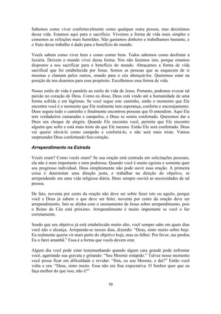 70
Sabemos como viver confortavelmente como qualquer outra pessoa, mas desistimos
dessa vida. Estamos aqui para o sacrifício. Vivemos a forma de vida mais simples e
comemos as refeições mais humildes. Não gastamos dinheiro e trabalhamos bastante, e
o fruto desse trabalho é dado para o benefício do mundo.
Vocês sabem como viver bem e como comer bem. Todos sabemos como desfrutar a
luxúria. Deixem o mundo viver dessa forma. Nós não fazemos isto, porque estamos
dispostos a nos sacrificar para o benefício do mundo. Abraçamos a forma de vida
sacrifical que foi estabelecida por Jesus. Somos as pessoas que se esquecem de si
mesmas e clamam pelos outros, orando para o céu abençoá-los. Queremos estar na
posição de nos doarmos para esse propósito. Escolhemos essa forma de vida.
Nosso estilo de vida é paralelo ao estilo de vida de Jesus. Portanto, podemos evocar tal
paixão no coração de Deus. Como eu disse, Deus está vindo até a humanidade de uma
forma sofrida e em lágrimas. Se você segue este caminho, então o momento que Ele
encontra você é o momento que Ele realmente tem esperança, conforto e encorajamento.
Deus seguiu todo o caminho e finalmente encontrou pessoas que O entendem. Aqui Ele
tem verdadeiros camaradas e campeões, e Deus se sentiu confortado. Queremos dar a
Deus um choque de alegria. Quando Ele encontra você, permita que Ele encontre
alguém que sofre e está mais triste do que Ele mesmo. Então Ele será confortado. Deus
vai querer elevá-lo como campeão e confortá-lo, e não será mais triste. Vamos
surpreender Deus confortando Seu coração.
Arrependimento na Estrada
Vocês oram? Como vocês oram? Se sua oração está centrada em solicitações pessoais,
ela não é nem importante e nem poderosa. Quando você é muito egoísta e somente quer
seu progresso individual, Deus simplesmente não pode ouvir essa oração. A primeira
coisa é determinar uma direção justa, e trabalhar na direção do objetivo, se
arrependendo em uma vida religiosa diária. Deus sempre ouvirá as necessidades de tal
pessoa.
De fato, noventa por cento da oração não deve ser sobre fazer isto ou aquilo, porque
você e Deus já sabem o que deve ser feito; noventa por cento da oração deve ser
arrependimento. Isto se alinha com o ensinamento de Jesus sobre arrependimento, pois
o Reino do Céu está próximo. Arrependimento é muito importante se você o faz
corretamente.
Sendo que seu objetivo já está estabelecido muito alto, você sempre sabe em quais dias
você não o alcança. Arrependa-se nesses dias, dizendo: “Deus, sinto muito sobre hoje.
Eu realmente queria vir mais perto do objetivo hoje, mas eu falhei. Por favor, me perdoe.
Eu o farei amanhã.” Essa é a forma que vocês devem orar.
Algum dia você pode estar testemunhando quando algum cara grande pode enfrentar
você, agarrando sua gravata e gritando: “Seu Moonie estúpido.” Talvez nesse momento
você possa ficar em dificuldade e revidar: “Sim, eu sou Moonie, e daí?” Então você
volta e ora: “Deus, sinto muito. Essa não era Sua expectativa. O Senhor quer que eu
faça melhor do que isso, não é?”
 