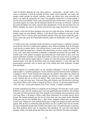 73
Tudo na história depende de uma única palavra – restauração – porque Adão e Eva
nunca se tornaram o local de moradia de Deus. Neste exato momento, seu corpo está
sempre sendo puxado na direção satânica, assim, sua mente deve estar ancorada em
Deus e ser capaz de conquistar seu corpo. Sua pequena mente deve se tornar grande a
fim de fazer esse trabalho. Neste exato momento há uma corrida entre os dois, e quando
sua mente supera seu corpo, não há nenhuma chance de seu corpo se extraviar. A pessoa
que pode disciplinar seu corpo crescerá mais rapidamente. Vocês devem tornar isto um
hábito, subjugar seu corpo à sua mente, um processo que exige cerca de três a sete anos.
Portanto, vocês devem fazer qualquer coisa que seu corpo não goste. Sendo que o corpo
sempre segue em uma direção satânica, vocês devem fazer qualquer coisa que ele não
quer fazer. Este é o motivo pelo qual fazemos muitas coisas que nosso corpo não gosta.
Nosso corpo não gosta de restauração material, jejum ou testemunho, mas isso é o que
fazemos.
A América tem uma sociedade muito promíscua na qual homens e mulheres possuem
um estilo de vida livre e podem fazer qualquer coisa. Nesta sociedade cheia de tentações,
vocês devem se manter puros. Esse esforço único é como uma luta de vida e morte. Por
volta da idade de trinta anos a maioria dos americanos já esteve casado três ou quatro
vezes, mas vocês estão resistindo à tentação e mantendo sua pureza até essa idade. No
mundo atual vocês podem conseguir uma namorada por noite todos os dias; com uma
pessoa totalmente estranha você pode fazer todos os tipos de coisas loucas ao longo da
noite. Mas neste mesmo lugar esposos e esposas às vezes têm poucas oportunidades de
estarem juntos. Este tipo de disciplina exige um esforço drástico, e você sente que está
praticamente morrendo, mas eu quero que vocês saibam que estão realmente vivendo
pela eternidade.
Vocês seguem um caminho plano ou um caminho pedregoso? Vocês já imaginaram
quão pesado é o caminho pedregoso? Vocês mulheres querem homens muito simpáticos
e elegantes, não é? Vocês ficaram tão silenciosas de repente! Seus olhos são astutos de
certa forma porque eles reconhecem quando um homem é simpático e alto, e então
vocês esperam que ele se torne seu esposo. Mas vocês devem negar o que seus olhos
veem, e o que seu corpo quer. Peça para Deus pelo homem mais feio possível, para que
você possa olhá-lo como sendo a imagem de Deus e servi-lo. As pessoas sempre dizem:
“Sim, sim, sim,” exceto para alguma coisa. Esse “exceto” é sempre o problema.
É minha experiência que Deus é o campeão em Se disfarçar. Ele tenta dar a você o amor
definitivo, mas a fim de assegurar que você está qualificado para recebê-lo, Ele disfarça
esse amor na forma da pessoa mais feia. Quando você realmente ama essa pessoa como
você ama Deus, e dá graças a Deus, então Deus lentamente Se revelará através dessa
pessoa. Há sempre tentação por trás de um rosto belo, por isso esteja atento. Bondade
reside por trás de uma fachada feia, e além disso, ninguém olhará para essa pessoa,
exceto você! Alguns de vocês podem pensar que eu digo isso porque já tenho uma bela
esposa. Mas de fato eu realmente pedi para Deus me dar a mulher mais feia do mundo.
Eu estava totalmente pronto para receber uma esposa com 110 quilos porque eu pensava
que Deus poderia querer que eu apreciasse Sua grandeza. Se você tem uma esposa
pequena, então você pode pensar que Deus quer que você desfrute Seu lado encantador.
 